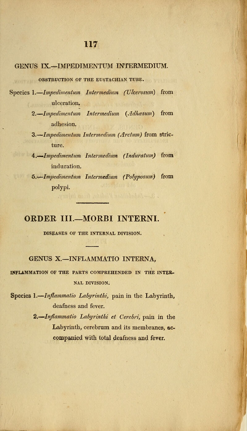 GENUS IX.—IMPEDIMENTUM INTERMEDIUM. OBSTRUCTION OF THE EUSTACHIAN TUBE. Species 1.—Impedimenturn Intermedium (Ulcerosum) from ulceration. 2.—Impedimentum Intermedium (.IdAtssum) from adhesion. 3.—Impedimentum Intermedium (Arctum) from stric- ture. 4.^Impedimentum Intermedium (Induratum) from induration. b.^-Impedimenhim Intermedium (Pofyposum) from polypi. ORDER III.—MORBI INTERNI. DISEASES OF THE INTERNAL DIVISION. GENUS X.—INFLAMMATIO INTERNA, INFLAMMATION OF THE PARTS COMPREHENDED IN THE INTER- NAL DIVISION. Species 1.—Inflammatio Labyrinthi, pain in the Labyrinth, deafness and fever. 2.—Inflammatio Labyri?ithi et Cerebri, pain in the Labyrinth, cerebrum and its membranes, ac- companied with total deafness and fever.