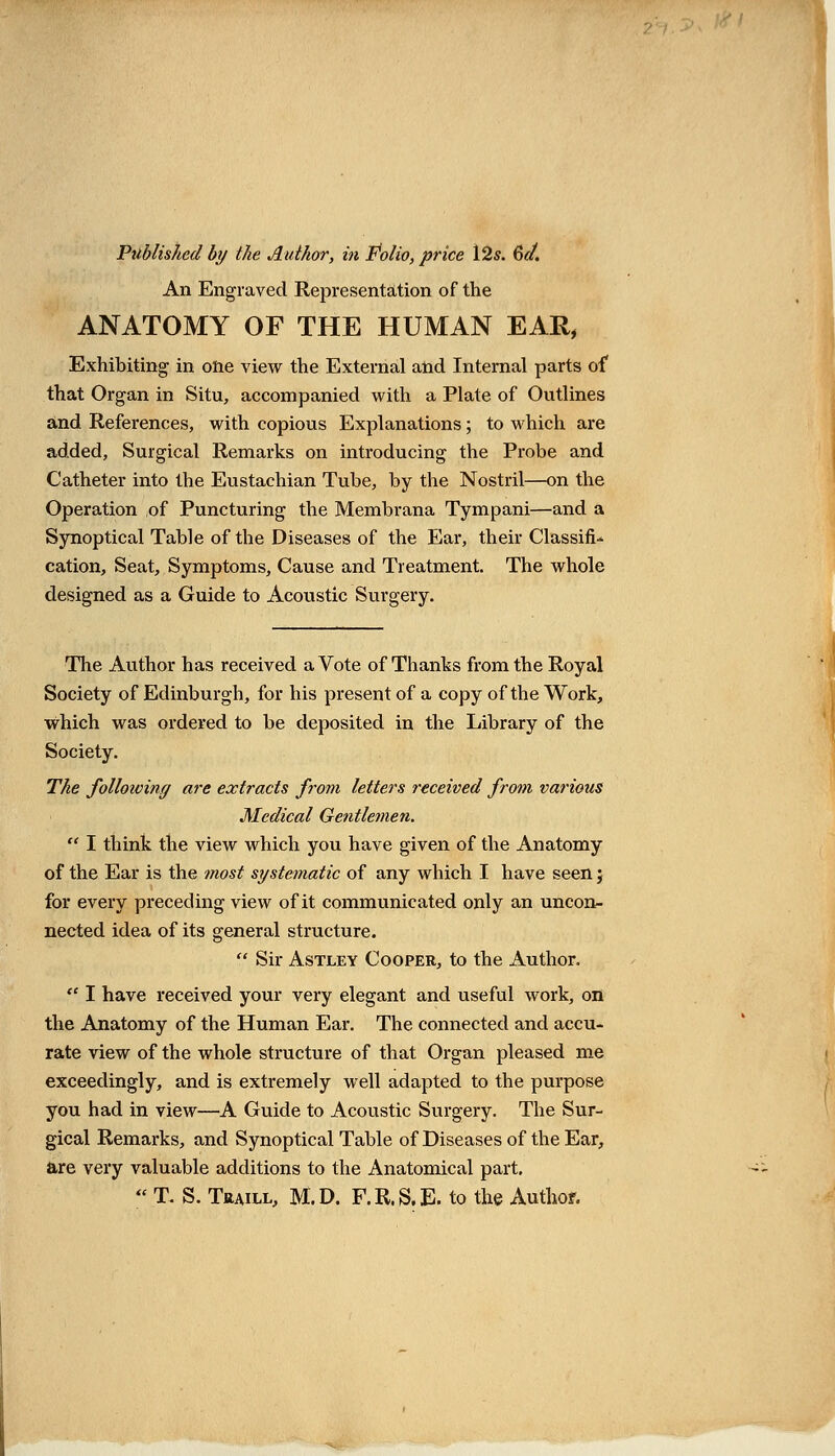 Published by the Author, in Polio, price 12s. 6</. An Engraved Representation of the ANATOMY OF THE HUMAN EAR, Exhibiting in one view the External and Internal parts of that Organ in Situ, accompanied with a Plate of Outlines and References, with copious Explanations; to which are added, Surgical Remarks on introducing the Probe and Catheter into the Eustachian Tube, by the Nostril—on the Operation of Puncturing the Membrana Tympani—and a Synoptical Table of the Diseases of the Ear, their Classifi- cation, Seat, Symptoms, Cause and Treatment. The whole designed as a Guide to Acoustic Surgery. The Author has received a Vote of Thanks from the Royal Society of Edinburgh, for his present of a copy of the Work, which was ordered to be deposited in the Library of the Society. The following are extracts from letters received from various Medical Gentlemen.  I think the view which you have given of the Anatomy of the Ear is the most systematic of any which I have seen; for every preceding view of it communicated only an uncon- nected idea of its general structure.  Sir Astley Cooper, to the Author.  I have received your very elegant and useful work, on the Anatomy of the Human Ear. The connected and accu- rate view of the whole structure of that Organ pleased me exceedingly, and is extremely well adapted to the purpose you had in view—A Guide to Acoustic Surgery. The Sur- gical Remarks, and Synoptical Table of Diseases of the Ear, are very valuable additions to the Anatomical part.  T. S. Traill, M.D. F.R.S.E. to the Author.