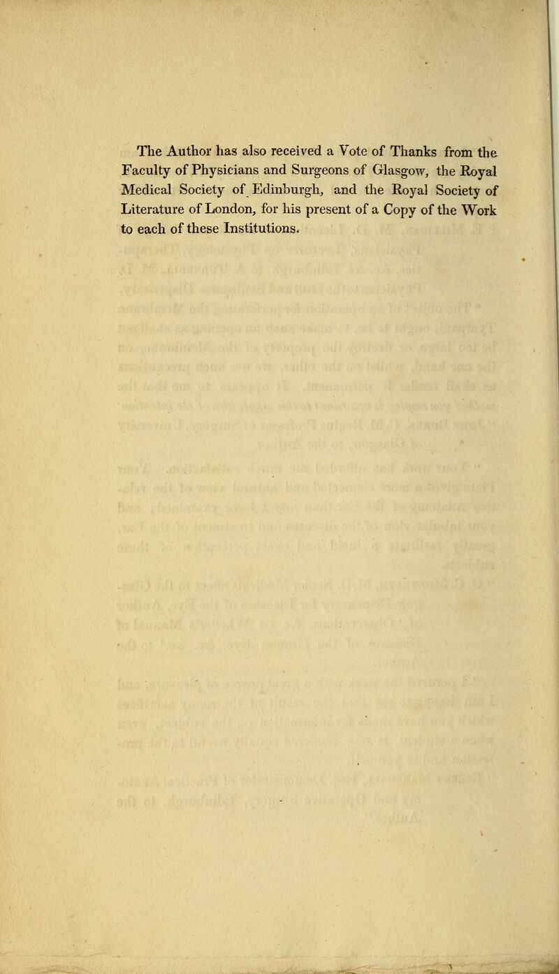 The Author has also received a Vote of Thanks from the Faculty of Physicians and Surgeons of Glasgow, the Royal Medical Society of Edinburgh, and the Royal Society of Literature of London, for his present of a Copy of the Work to each of these Institutions.