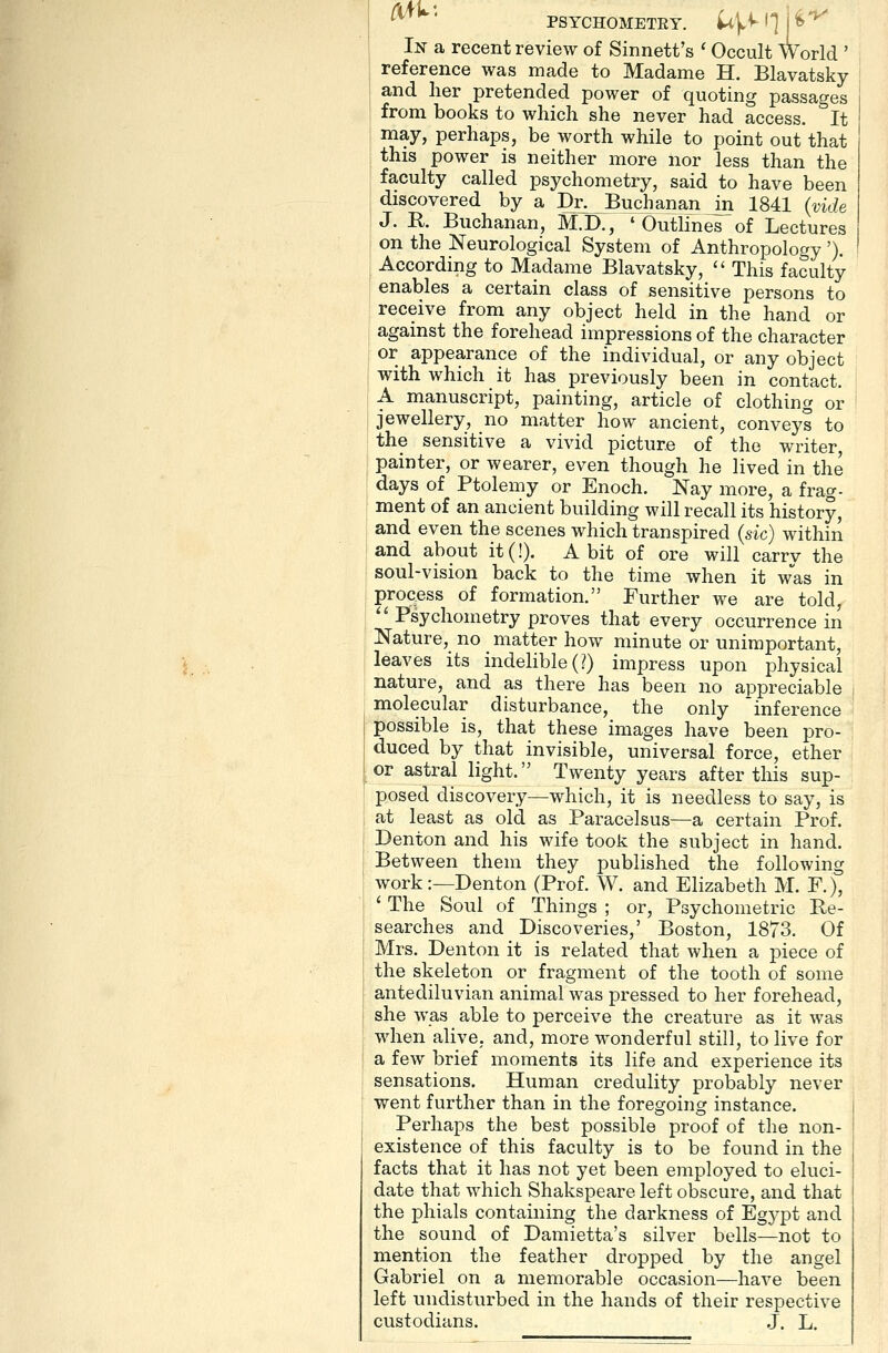 In a recent review of Sinnett's ' Occult World ' reference was made to Madame H. Blavatsky and her pretended power of quoting passages from books to which she never had access. It may, perhaps, be worth while to point out that this power is neither more nor less than the faculty called psychometry, said to have been ! discovered by a Dr^ Buchanan m 1841 (vide J. K Buchanan, M.D., 'Outlines of Lectures j on the Neurological System of Anthropology '). I According to Madame Blavatsky,  This faculty i enables a certain class of sensitive persons to receive from any object held in the hand or against the forehead impressions of the character or appearance of the individual, or any object with which it has previously been in contact. A manuscript, painting, article of clothing or I jewellery, no matter how ancient, conveys to I the sensitive a vivid picture of the writer, painter, or wearer, even though he lived in the days of Ptolemy or Enoch. Nay more, a frag- ment of an ancient building will recall its history, and even the scenes which transpired (sic) within and about it(!). A bit of ore will carrv the soul-vision back to the time when it was in process of formation. Further we are told, '^ Psychometry proves that every occurrence in Nature, no matter how minute or unimportant, leaves its indelible (?) impress upon physical nature, and as there has been no appreciable molecular disturbance, the only inference possible is, that these images have been pro- duced by that invisible, universal force, ether or astral light. Twenty years after this sup- posed discovery—which, it is needless to say, is at least as old as Paracelsus—a certain Prof. Denton and his wife took the subject in hand. Between them they published the following work:—Denton (Prof. W. and Elizabeth M. F.), ' The Soul of Things ; or. Psychometric Re- searches and Discoveries,' Boston, 1873. Of Mrs. Denton it is related that when a piece of the skeleton or fragment of the tooth of some antediluvian animal was pressed to her forehead, she was able to perceive the creature as it was when alive, and, more wonderful still, to live for a few brief moments its life and experience its sensations. Human credulity probably never went further than in the foregoing instance. Perhaps the best possible proof of the non- existence of this faculty is to be found in the facts that it has not yet been employed to eluci- date that which Shakspeare left obscure, and that the phials containing the darkness of Egypt and the sound of Damietta's silver bells—not to mention the feather dropped by the angel Gabriel on a memorable occasion—have been left undisturbed in the hands of their respective custodians. .J. L.
