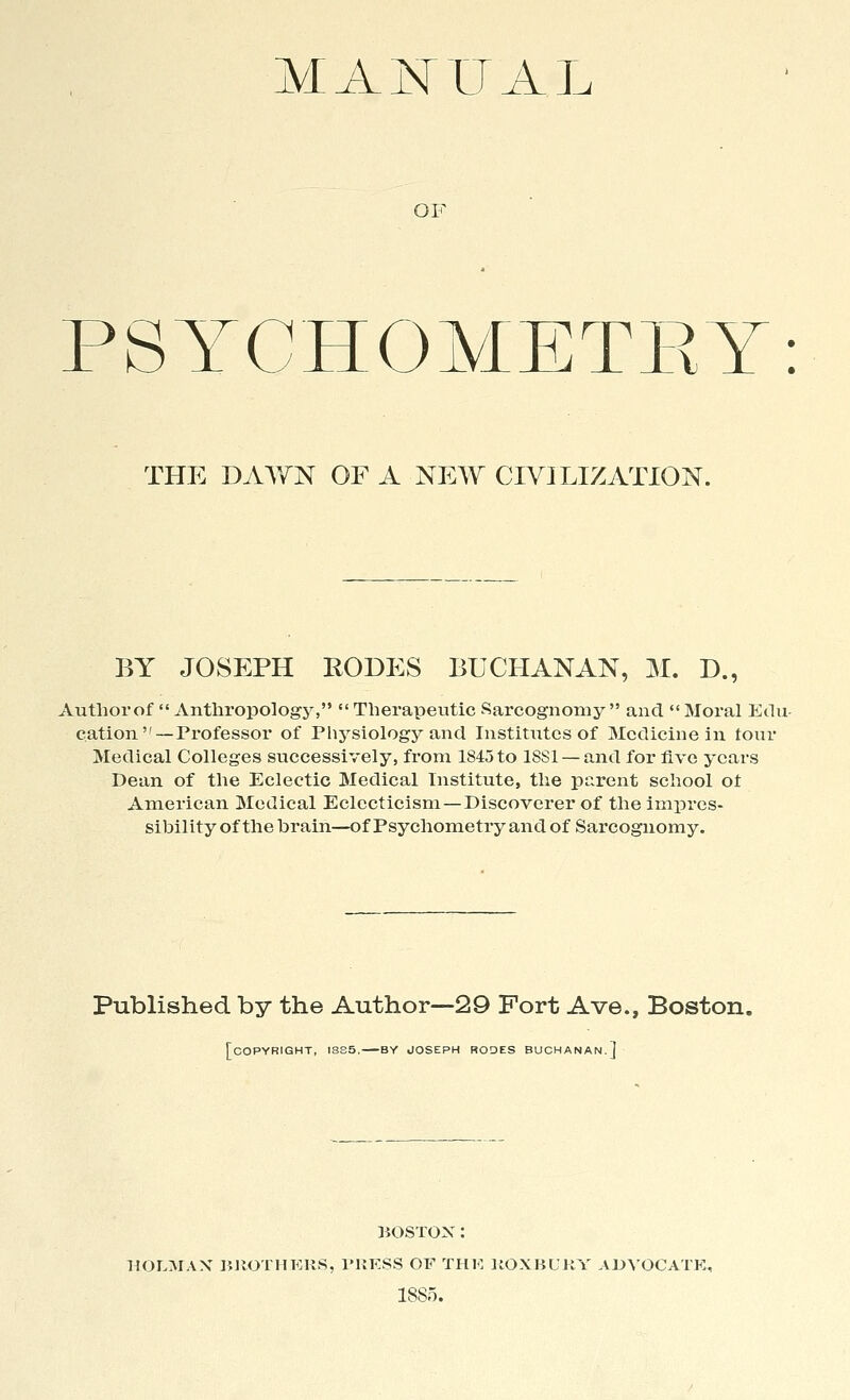 OF PS YCHOMETRY: THE DAWN OF A NEW CIVILIZATION. BY JOSEPH RODES BUCHANAN, M. D., Autliorof  Anthropology,  Therapeutic Sarcognomy  and  Moral Edu- cation—Professor of Physiology and Institutes of Medicine in tour Medical Colleges successively, from 1845 to 18S1 — and for five years Dean of the Eclectic Medical Institute, the parent school ot American Medical Eclecticism —Discoverer of the impres- sibility of the hrain—of Psychometry and of Sarcognomy. Published by the Author—29 Fort Ave., Boston. [copyright, ISS5. BY JOSEPH RODES BUCHANAN.] BOSTON: HOLMAX BJIOTHKUS, TUFSS OF THK KOXBUKY ADVOCATE, 1885.