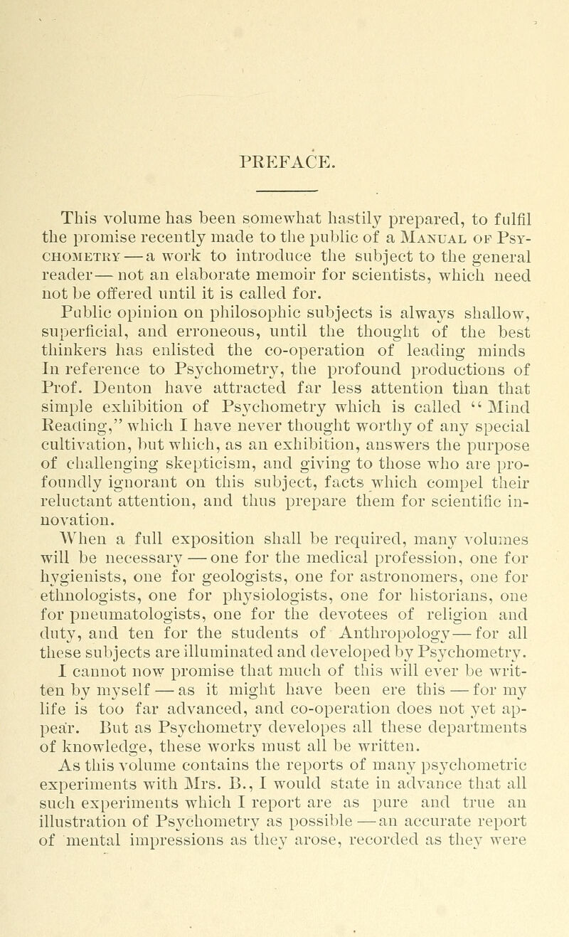 PREFACE. This volume has been somewhat hastily prepared, to fulfil the promise recently made to the public of a Manual of Psy- CHOMETRY — a work to introduce the subject to the general reader—not an elaborate memoir for scientists, which need not be offered until it is called for. Public opinion on philosophic subjects is always shallow, superficial, and erroneous, until the thought of the best thinkers has enlisted the co-operation of leading minds In reference to Psychometry, the profound productions of Prof. Denton have attracted far less attention than that simple exhibition of Ps3^chometry which is called  Mind Reading, which I have never thought worthy of any special cultivation, ])ut which, as an exhibition, answers the purpose of challenging skepticism, and giving to those who are pro- foundly ignorant on this subject, facts which compel their reluctant attention, and thus prepare them for scientific in- novation. When a full exposition shall be required, many volumes will be necessary — one for the medical profession, one for hygienists, one for geologists, one for astronomers, one for ethnologists, one for physiologists, one for historians, one for pneumatologists, one for the devotees of religion and duty, and ten for the students of Anthropology—for all these subjects are illuminated and developed by Psj^chometrv. I cannot now promise that much of this will ever be writ- ten by myself — as it might have been ere this — for my life is too far advanced, and co-operation does not yet ap- pear. But as Psychometry developes all these departments of knowledge, these works must all be written. As this volume contains the reports of many psychometric experiments with Mrs. B., I would state in advance that all sucli experiments which I report are as pure and true an illustration of Psychometry as possible—an accurate report of mental impressions as they arose, recorded as the}^ were
