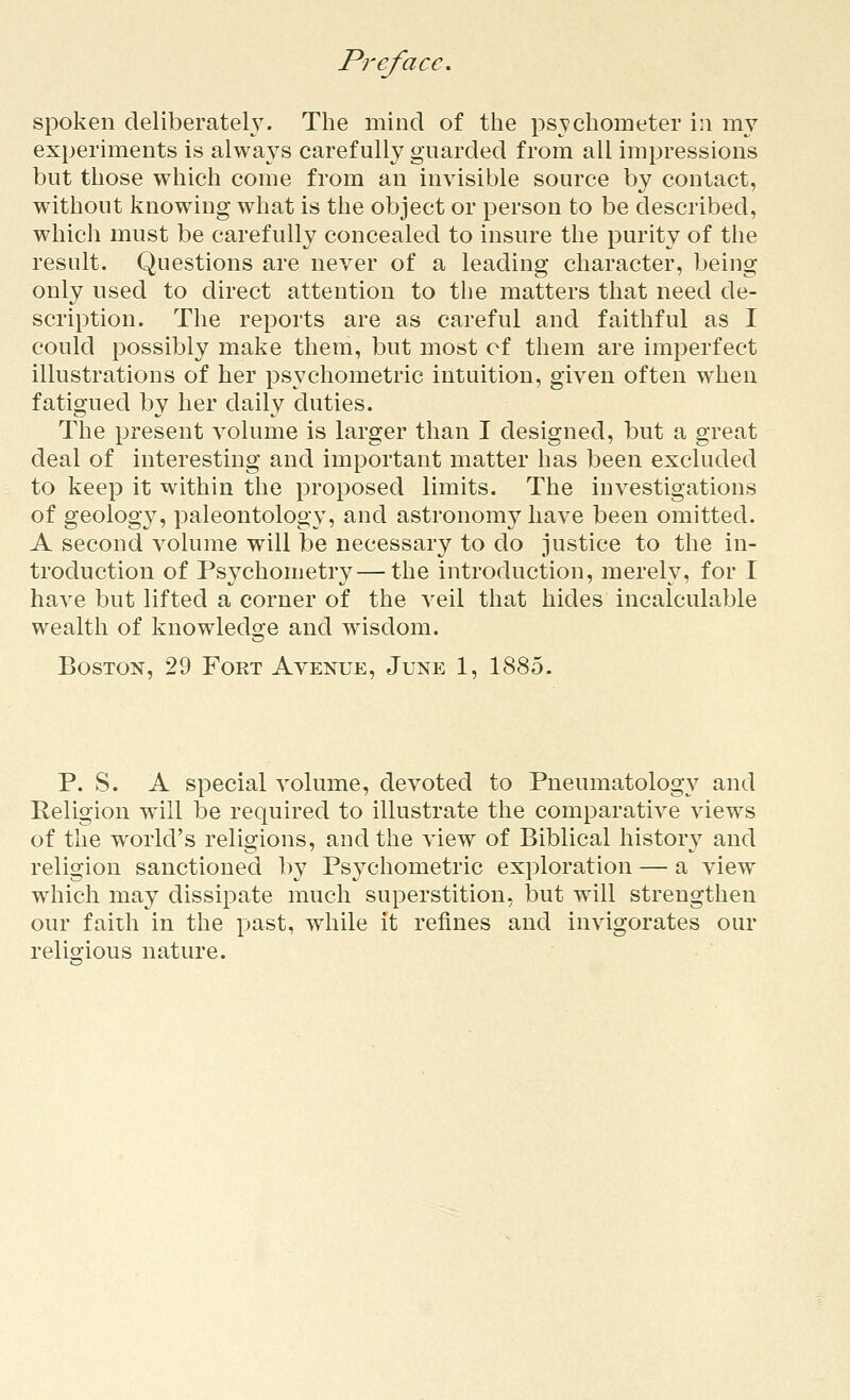 spoken deliberately. The mind of the psychometer in my experiments is always carefully guarded from all impressions but those which come from an invisible source by contact, without knowing what is the object or person to be described, which must be carefully concealed to insure the purity of the result. Questions are never of a leading character, being only used to direct attention to the matters that need de- scription. The reports are as careful and faithful as I could possibly make them, but most of them are imperfect illustrations of her psychometric intuition, given often when fatigued by her daily duties. The present volume is larger than I designed, but a great deal of interesting and important matter has been excluded to keep it within the proposed limits. The investigations of geology, paleontology, and astronomy have been omitted. A second volume will be necessary to do justice to the in- troduction of Psychometry—the introduction, merely, for I have but lifted a corner of the veil that hides incalculable wealth of knowledge and wisdom. Boston, 29 Fort Avenue, June 1, 1885. P. S. A special volume, devoted to Pneumatology and Religion will be required to illustrate the comparative views of the world's religions, and the view of Biblical history and religion sanctioned by Psychometric exploration — a view which may dissipate much superstition, but will strengthen our faith in the past, while it refines and invigorates our relio-ious nature.