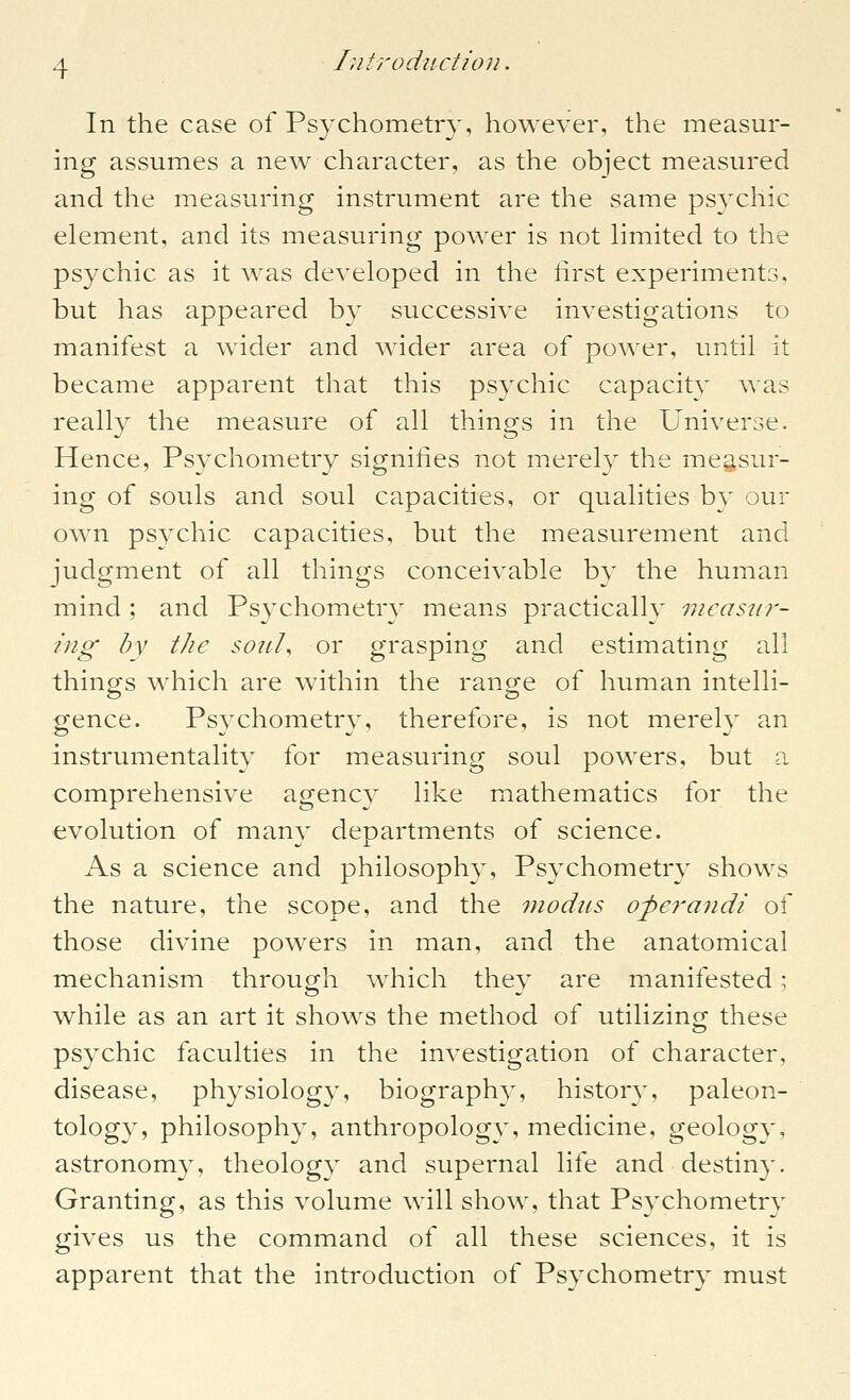 In the case of Psychometr}', however, the measur- ing assumes a new character, as the object measured and the measuring instrument are the same psychic element, and its measuring power is not limited to the psychic as it was developed in the lirst experiments, but has appeared by successive investigations to manifest a wider and wider area of power, until it became apparent that this psychic capacit}' was really the measure of all things in the Universe. Hence, Psychometry signities not merely the measur- ing of souls and soul capacities, or qualities by our own psychic capacities, but the measurement and judgment of all things conceivable by the human mind ; and Psychometry means practicall}^ nicaszir- ing by the soiiU or grasping and estimating all things which are within the range of human intelli- gence. Psychometry, therefore, is not merely an instrumentality for measuring soul powers, but a comprehensive agency like mathematics for the evolution of many departments of science. As a science and philosophy, Psychometry shows the nature, the scope, and the modus operandi of those divine powers in man, and the anatomical mechanism through which the}^ are manifested; while as an art it shows the method of utilizing these psychic faculties in the investigation of character, disease, physiology, biography, history, paleon- tology, philosophy, anthropology, medicine, geology, astronomy, theology and supernal life and destiny. Granting, as this volume will show, that Psychometry gives us the command of all these sciences, it is apparent that the introduction of Psj^chometry must
