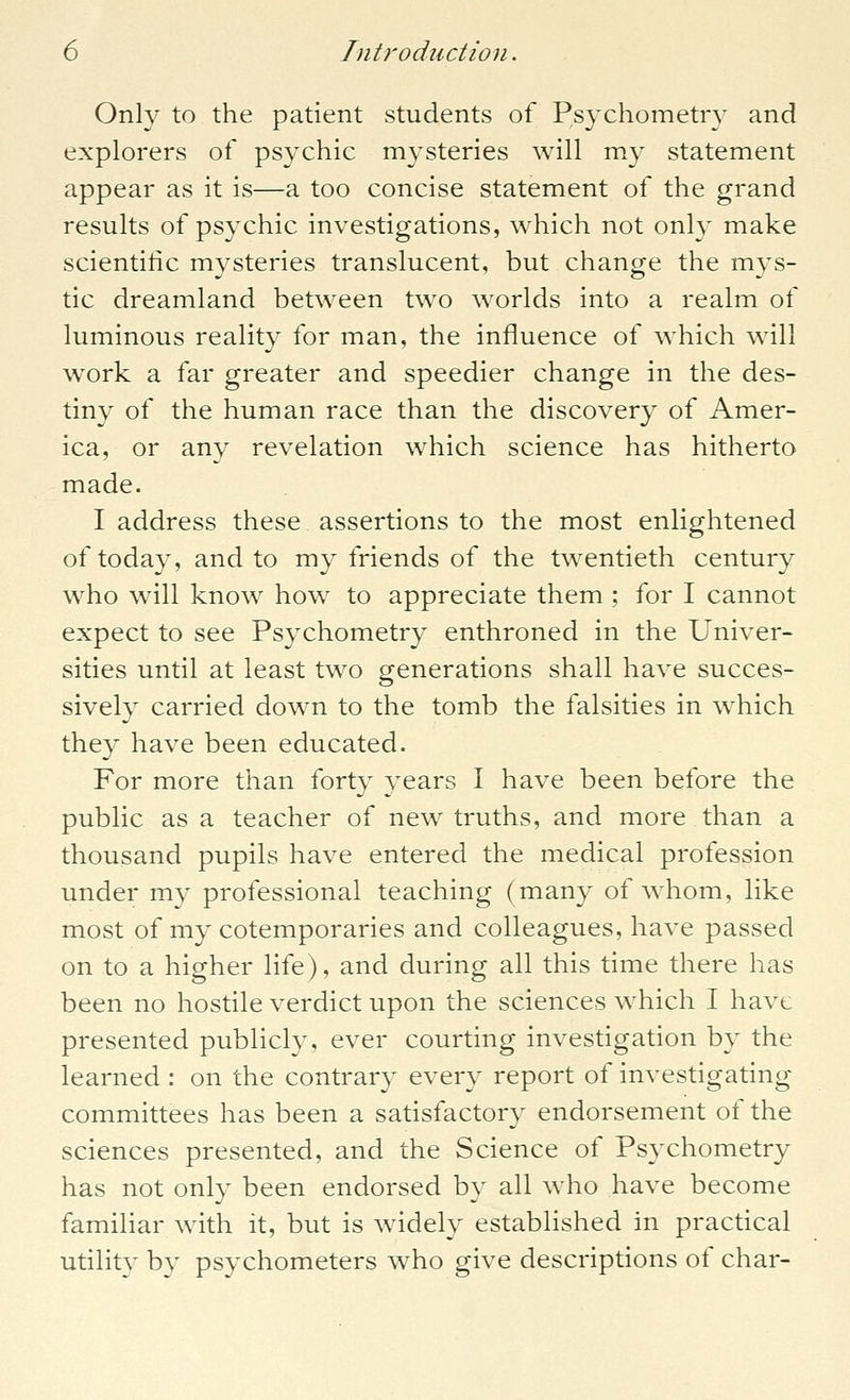 Only to the patient students of Psychometry and explorers of psychic mysteries will my statement appear as it is—a too concise statement of the grand results of psychic investigations, which not only make scientific mysteries translucent, but change the mys- tic dreamland between two worlds into a realm of luminous reality for man, the influence of which will work a far greater and speedier change in the des- tiny of the human race than the discovery of Amer- ica, or any revelation which science has hitherto made. I address these assertions to the most enlightened of today, and to my friends of the twentieth century who will know how to appreciate them ; for I cannot expect to see Psychometry enthroned in the Univer- sities until at least two generations shall have succes- sively carried down to the tomb the falsities in which they have been educated. For more than forty years I have been before the public as a teacher of new truths, and more than a thousand pupils have entered the medical profession under my professional teaching (many of whom, like most of my cotemporaries and colleagues, have passed on to a higher life), and during all this time there has been no hostile verdict upon the sciences which I have presented publicly, ever courting investigation by the learned : on the contrary every report of investigating committees has been a satisfactory endorsement of the sciences presented, and the Science of Psychometry has not only been endorsed by all who have become familiar with it, but is widely established in practical utility by psychometers who give descriptions of char-