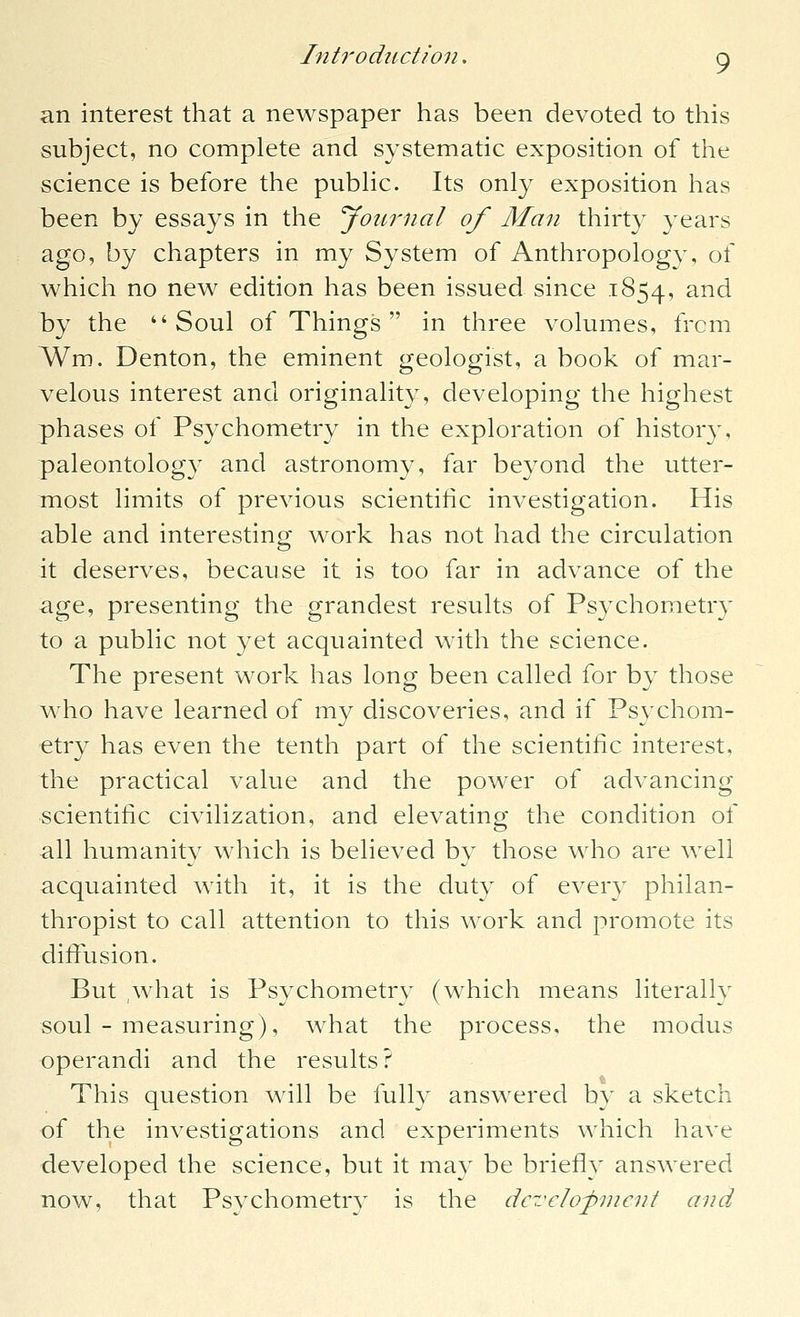 an interest that a newspaper has been devoted to this subject, no complete and systematic exposition of the science is before the pubHc. Its only exposition has been by essays in the Journal of Alan thirty years ago, by chapters in my System of Anthropology, of which no new edition has been issued since 1854, ^^*^ by the Soul of Things  in three volumes, from Wm. Denton, the eminent geologist, a book of mar- velous interest and originality, developing the highest phases of Psychometry in the exploration of history, paleontology and astronomy, far beyond the utter- most limits of previous scientific investigation. His able and interesting work has not had the circulation it deserves, because it is too far in advance of the age, presenting the grandest results of Psychometry to a public not yet acquainted with the science. The present work has long been called for by those who have learned of my discoveries, and if Psychom- etry has even the tenth part of the scientific interest, the practical value and the power of advancing scientific civilization, and elevating the condition of all humanity which is believed by those who are well acquainted with it, it is the duty of every philan- thropist to call attention to this work and promote its diffusion. But yvhat is Psychometrv (which means literallv soul - measuring), what the process, the modus operandi and the results? This question will be fully answered by a sketch of the investigations and experiments which have developed the science, but it may be briefly answered now, that Psychometry is the dc7:c]opnicnt and