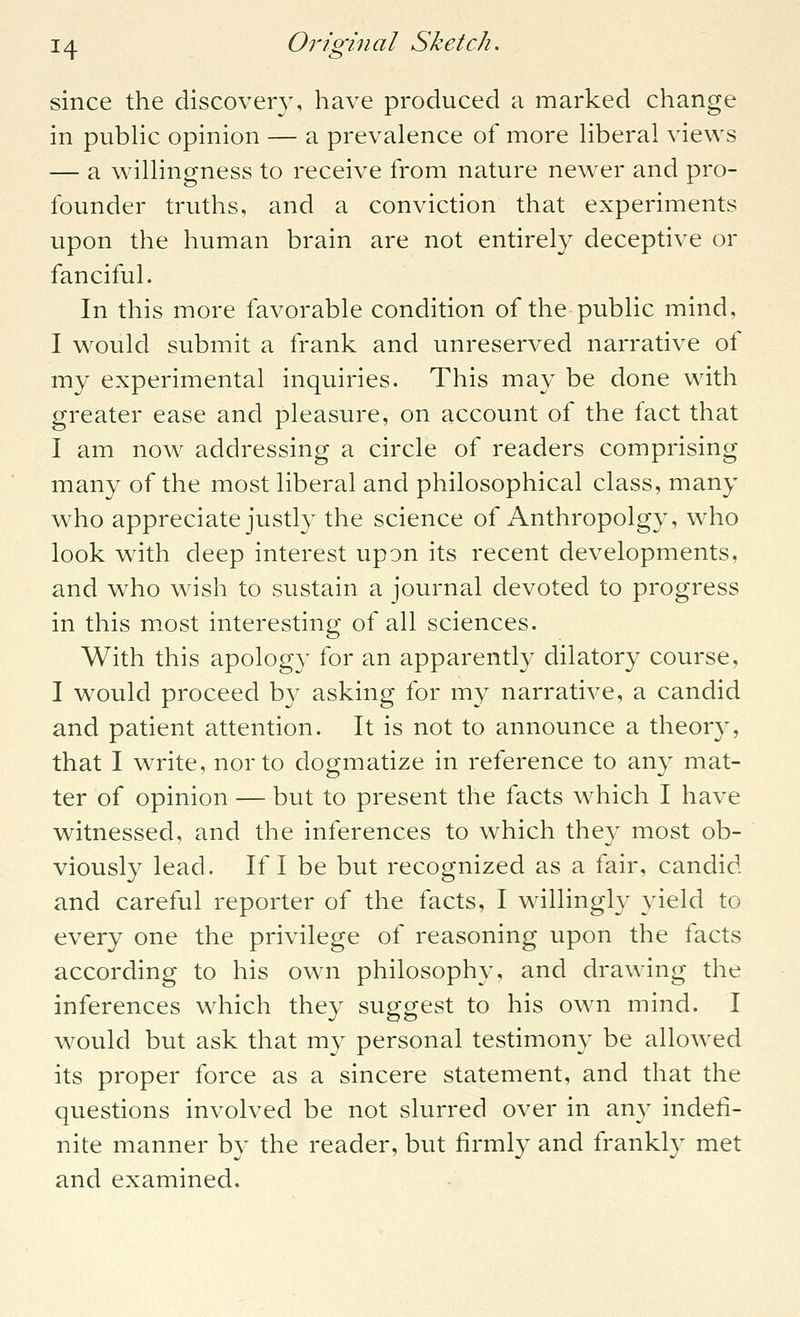 since the discovery, have produced a marked change in pubhc opinion — a prevalence of more hberal views — a willingness to receive from nature newer and pro- founder truths, and a conviction that experiments upon the human brain are not entirely deceptive or fanciful. In this more favorable condition of the public mind, I would submit a frank and unreserved narrative of my experimental inquiries. This may be done with greater ease and pleasure, on account of the fact that I am now addressing a circle of readers comprising many of the most liberal and philosophical class, many who appreciate justly the science of Anthropolgy, who look with deep interest upon its recent developments, and who wish to sustain a journal devoted to progress in this most interesting of all sciences. With this apology for an apparently dilatory course, I would proceed by asking for my narrative, a candid and patient attention. It is not to announce a theory, that I write, nor to dogmatize in reference to any mat- ter of opinion — but to present the facts which I have witnessed, and the inferences to which they most ob- viously lead. If I be but recognized as a fair, candid and careful reporter of the facts, I willingly yield to every one the privilege of reasoning upon the facts according to his own philosophy, and drawing the inferences which they suggest to his own mind. I would but ask that my personal testimony be allowed its proper force as a sincere statement, and that the questions involved be not slurred over in any indefi- nite manner by the reader, but firmly and frankly met and examined.