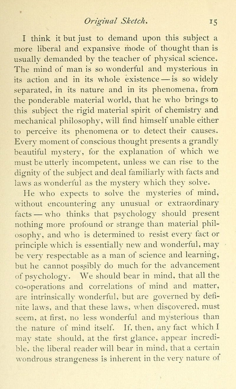 I think it but just to demand upon this subject a more Hberal and expansive mode of thought than is usually demanded by the teacher of physical science. The mind of man is so wonderful and mysterious in its action and in its whole existence — is so widely separated, in its nature and in its phenomena, from the ponderable material world, that he who brings to this subject the rigid material spirit of chemistry and mechanical philosophy, will find himself unable either to perceive its phenomena or to detect their causes. Every moment of conscious thought presents a grandly beautiful mystery, for the explanation of which we must be utterly incompetent, unless we can rise to the dignity of the subject and deal familiarly with facts and laws as wonderful as the mystery which they solve. He who expects to solve the mysteries of mind, without encountering any unusual or extraordinary facts — who thinks that psychology should present nothing more profound or strange than material phil- osophy, and who is determined to resist every fact or principle which is essentially new and wonderful, may be very respectable as a man of science and learning, but he cannot possibly do much for the advancement of psychology. We should bear in mind, that all the co-operations and correlations of mind and matter, are intrinsically wonderful, but are governed by defi- nite laws, and that these laws, when discovered, must seem, at first, no less wonderful and mysterious than the nature of mind itself. If, then, any fact which I may state should, at the first glance, appear incredi- ble, the liberal reader will bear in mind, that a certain wondrous strangeness is inherent in the very nature of