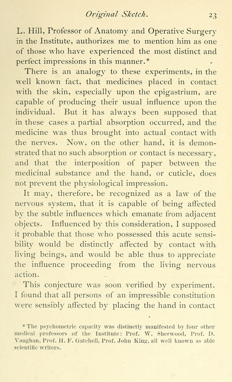 L. Hill, Professor of Anatomy and Operative Surgery in the Institute, authorizes me to mention him as one of those who have experienced the most distinct and perfect impressions in this manner.* There is an analogy to these experiments, in the well known fact, that medicines placed in contact with the skin, especially upon the epigastrium, are capable of producing their usual influence upon the individual. But it has always been supposed that in these cases a partial absorption occurred, and the medicine was thus brought into actual contact with the nerves. Now, on the other hand, it is demon- strated that no such absorption or contact is necessary, and that the interposition of paper between the medicinal substance and the hand, or cuticle, does not prevent the physiological impression. It may, therefore, be recognized as a law of the nervous system, that it is capable of being affected by the subtle influences which emanate from adjacent objects. Influenced by this consideration, I supposed it probable that those who possessed this acute sensi- bility would be distinctly affected by contact with living beings, and would be able thus to appreciate the influence proceeding from the living nervous action. This conjecture was soon verified by experiment. I found that all persons of an impressible constitution were sensibly affected by placing the hand in contact * The psycliometric capacity was distinctly manifested by four other medical professors of the Institute: Prof. W. Sherwood, Prof. D. Vaughan, Prof. H. F. Gatchell, Prof. John King, all well known as able scientific writers.