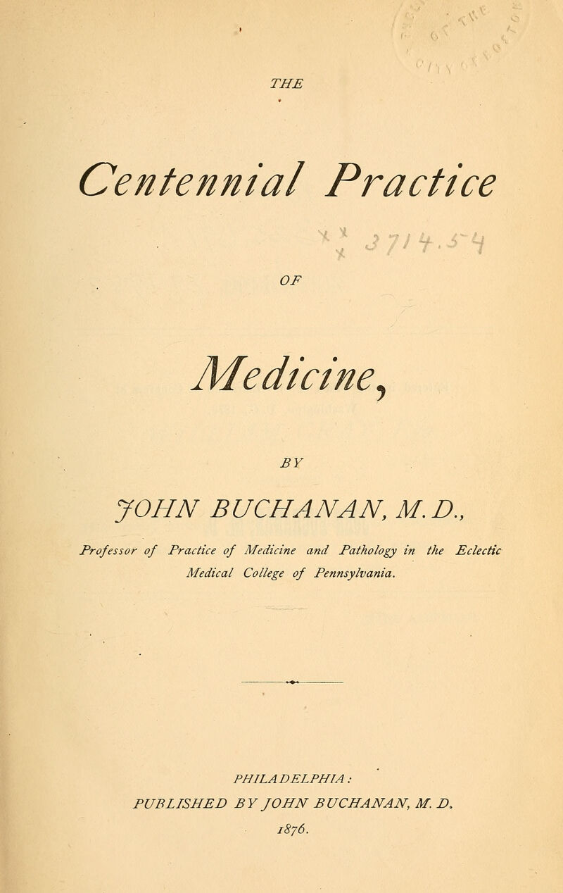 THE Centennial Practice H. OF Medicine, BY JOHN BUCHANAN, M.D., Professor of Practice of Medicine and Pathology in the Eclectic Medical College of Pennsylvania. PHILADELPHIA : PUBLISHED BY JOHN BUCHANAN, M. £>. 1876.