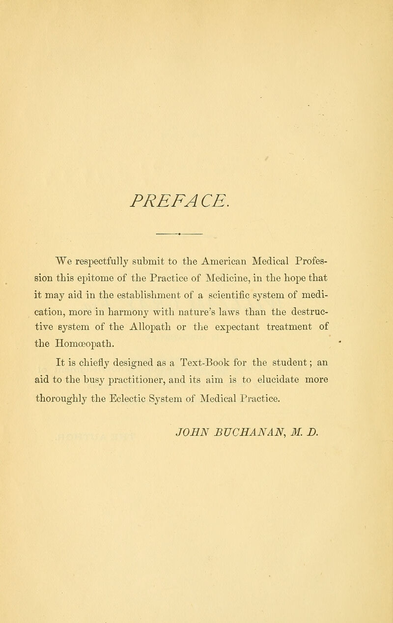 PREFA CE. We respectfully submit to the American Medical Profes- sion this epitome of the Practice of Medicine, in the hope that it may aid in the establishment of a scientific system of medi- cation, more in harmony with nature's laws than the destruc- tive system of the Allopath or the expectant treatment of the Homoeopath. It is chiefly designed as a Text-Book for the student; an aid to the busy practitioner, and its aim is to elucidate more thoroughly the Eclectic System of Medical Practice. JOHN BUCHANAN, M. D.