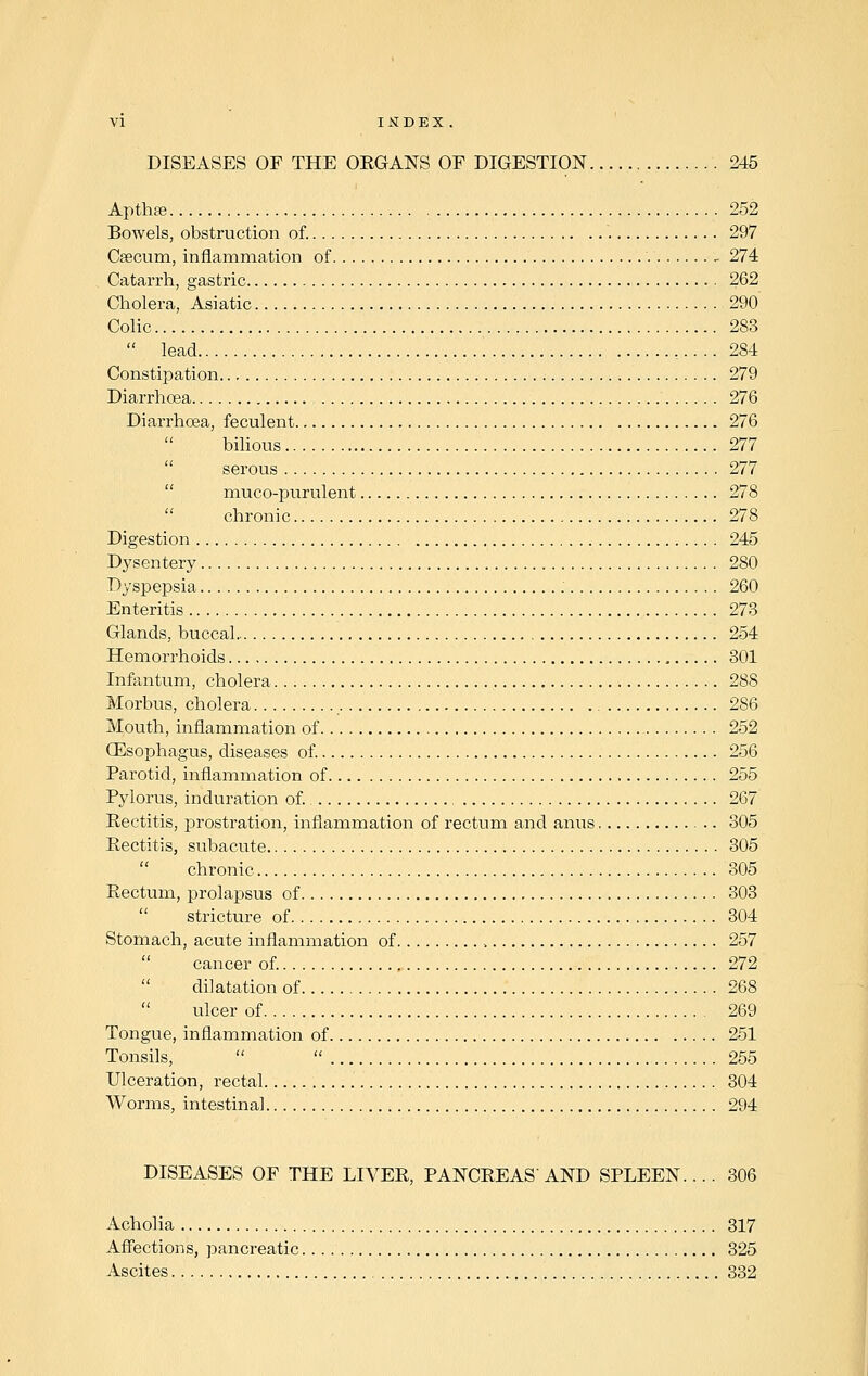 DISEASES OF THE ORGANS OF DIGESTION 245 Apthse 252 Bowels, obstruction of. 297 Cfecum, inflammation of - 274 Catarrh, gastric 262 Cholera, Asiatic 290 Colic 283  lead 284 Constipation 279 Diarrhoea 276 Diarrhoea, feculent 276 bilious 277 serous 277 muco-purulent 278 chronic 278 Digestion 245 Dysentery 280 Dyspepsia 260 Enteritis 273 Glands, buccal 254 Hemorrhoids 301 Infantum, cholera 288 Morbus, cholera 286 Mouth, inflammation of 252 Oesophagus, diseases of. 256 Parotid, inflammation of 255 Pylorus, induration of. 267 Rectitis, prostration, inflammation of rectum and anus .. 305 Rectitis, subacute 305 chronic 305 Rectum, prolapsus of 303 stricture of 304 Stomach, acute inflammation of , 257 cancer of. 272 dilatation of 268 ulcer of 269 Tongue, inflammation of 251 Tonsils,   255 Ulceration, rectal 304 Worms, intestinal 294 DISEASES OF THE LIVER, PANCREAS'AND SPLEEN.... 306 Acholia 317 Affections, pancreatic 325 Ascites 332