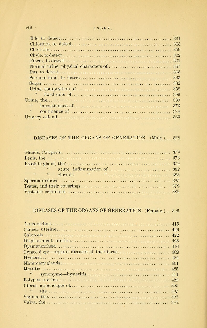 Bile, to detect • 861 Chlorides, to detect : 363 Chlorides 359 Chyle, to detect 362 Fibrin, to detect 361 Normal urine, physical characters of. 357 Pus, to detect 363 Seminal fluid, to detect 363 Sugar 362 Urine, composition of 358  fixed salts of 359 Urine, the 339  incontinence of 373  continence of 374 Urinary calculi 363 DISEASES OF THE ORGANS OF GENERATION (Male.)... 378 Glands, Cowper's 379 Penis, the 378 Prostate gland, the. 379   acute inflammation of. 382 chronic   383 Spermatorrhoea .... 385 Testes, and their coverings 379 Vesiculse seminales 382' DISEASES OF THE ORGANS OF GENERATION. (Female.).. 395: Amenorrhoea 415 Cancer, uterine 426 Chlorosis ' 422 Displacement, uterine 428 Dysmenorrhea 416 Gynaecology—organic diseases of the uterus 402 Hysteria 424 Mammary glands 401 Metritis 425  synonyme—hysteritis 411 Polypus, uterine 429 Uterus, appendages of. 399 the 397 Vagina, the 396 Vulva, the 395-