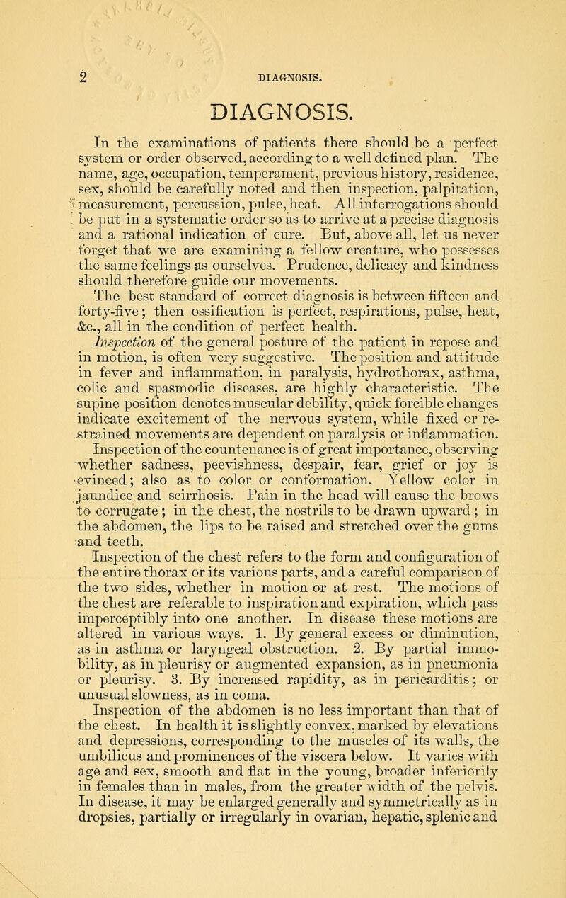 DIAGNOSIS. In the examinations of patients there should be a perfect system or order observed, according to a well denned plan. The name, age, occupation, temperament, previous history, residence, sex, should be carefully noted and then inspection, palpitation, :.' measurement, percussion, pulse, heat. All interrogations should ; be put in a systematic order so as to arrive at a precise diagnosis and a rational indication of cure. But, above all, let us never forget that we are examining a fellow creature, who possesses the same feelings as ourselves. Prudence, delicacy and kindness should therefore guide our movements. The best standard of correct diagnosis is between fifteen and forty-five; then ossification is perfect, respirations, pulse, heat, &c, all in the condition of perfect health. Inspection of the general posture of the patient in repose and in motion, is often very suggestive. The position and attitude in fever and inflammation, in paralysis, hydrothorax, asthma, colic and spasmodic diseases, are highly characteristic. The supine position denotes muscular debility, quick forcible changes indicate excitement of the nervous system, while fixed or re- strained movements are dependent on paralysis or inflammation. Inspection of the countenance is of great importance, observing whether sadness, peevishness, despair, fear, grief or joy is evinced; also as to color or conformation. Yellow color in jaundice and scirrhosis. Pain in the head will cause the brows to corrugate ; in the chest, the nostrils to be drawn upward ; in the abdomen, the lips to be raised and stretched over the gums and teeth. Inspection of the chest refers to the form and configuration of the entire thorax or its various parts, and a careful comparison of the two sides, whether in motion or at rest. The motions of the chest are referable to inspiration and expiration, which pass imperceptibly into one another. In disease these motions are altered in various ways. 1. By general excess or diminution, as in asthma or laryngeal obstruction. 2. By partial immo- bility, as in pleurisy or augmented expansion, as in pneumonia or pleurisy. 3. By increased rapidity, as in pericarditis; or unusual slowness, as in coma. Inspection of the abdomen is no less important than that of the chest. In health it is slightly convex, marked by elevations and depressions, corresponding to the muscles of its walls, the umbilicus and prominences of the viscera below. It varies with age and sex, smooth and fiat in the young, broader inferiorily in females than in males, from the greater width of the pelvis. In disease, it may be enlarged generally and symmetrically as in dropsies, partially or irregularly in ovarian, hepatic, splenic and