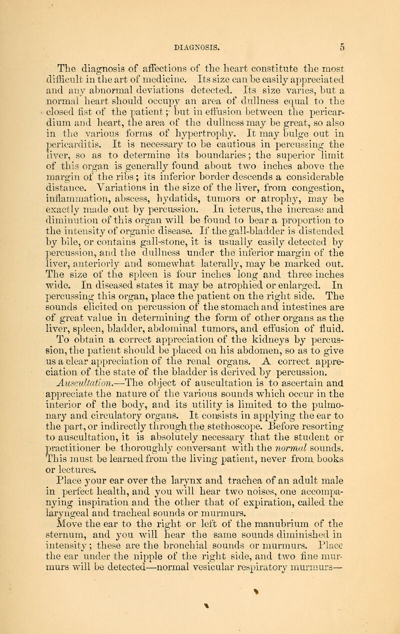 The diagnosis of affections of the heart constitute the most difficult in the art of medicine. Its size can be easily appreciated and any abnormal deviations detected. Its size varies, but a normal heart should occupy an area of dullness equal to the closed fist of the patient;- but in effusion between the pericar- dium and heart, the area of the dullness may be great, so also in the various forms of hypertrophjr. It may bulge out in pericarditis. It is necessary to be cautious in percussing the liver, so as to determine its boundaries; the superior limit of this organ is generally found about two inches above the margin of the ribs ; its inferior border descends a considerable distance. Variations in the size of the liver, from congestion, inflammation, abscess, hydatids, tumors or atrophy, may be exactly made out by percussion. In icterus, the increase and diminution of this organ will be found to bear a proportion to the intensity of organic disease. If the gall-bladder is distended by bile, or contains gall-stone, it is usually easily detected by percussion, and the dullness under the inferior margin of the liver, anteriorly and somewhat laterally, may be marked out. The size of the spleen is four inches long and three inches wide. In diseased states it may be atrophied or enlarged. In percussing this organ, place the patient on the right side. The sounds elicited on percussion of the stomach and intestines are of great value in determining the form of other organs as the liver, spleen, bladder, abdominal tumors, and effusion of fluid. To obtain a correct appreciation of the kidneys by percus- sion, the patient should be placed on his abdomen, so as to give us a clear appreciation of the renal organs. A correct appre- ciation of the state of the bladder is derived by percussion. Auscultation.—The object of auscultation is to ascertain and appreciate the nature of the various sounds which occur in the interior of the body, and its utility is limited to the pulmo- nary and circulatory organs. It consists in applying the ear to the part, or indirectly through the stethoscope. Before resorting to auscultation, it is absolutely necessary that the student or practitioner be thoroughly conversant with the normal sounds. This must be learned from the living patient, never from books or lectures. Place your ear over the larynx and trachea of an adult male in perfect health, and you will hear two noises, one accompa- nying inspiration and the other that of expiration, called the laryngeal and tracheal sounds or murmurs. Move the ear to the right or left of the manubrium of the sternum, and you will hear the same sounds diminished in intensity; these are the bronchial sounds or murmurs. Place the ear under the nipple of the right side, and two fine mur- murs will be detected—normal vesicular respiratory murmurs—