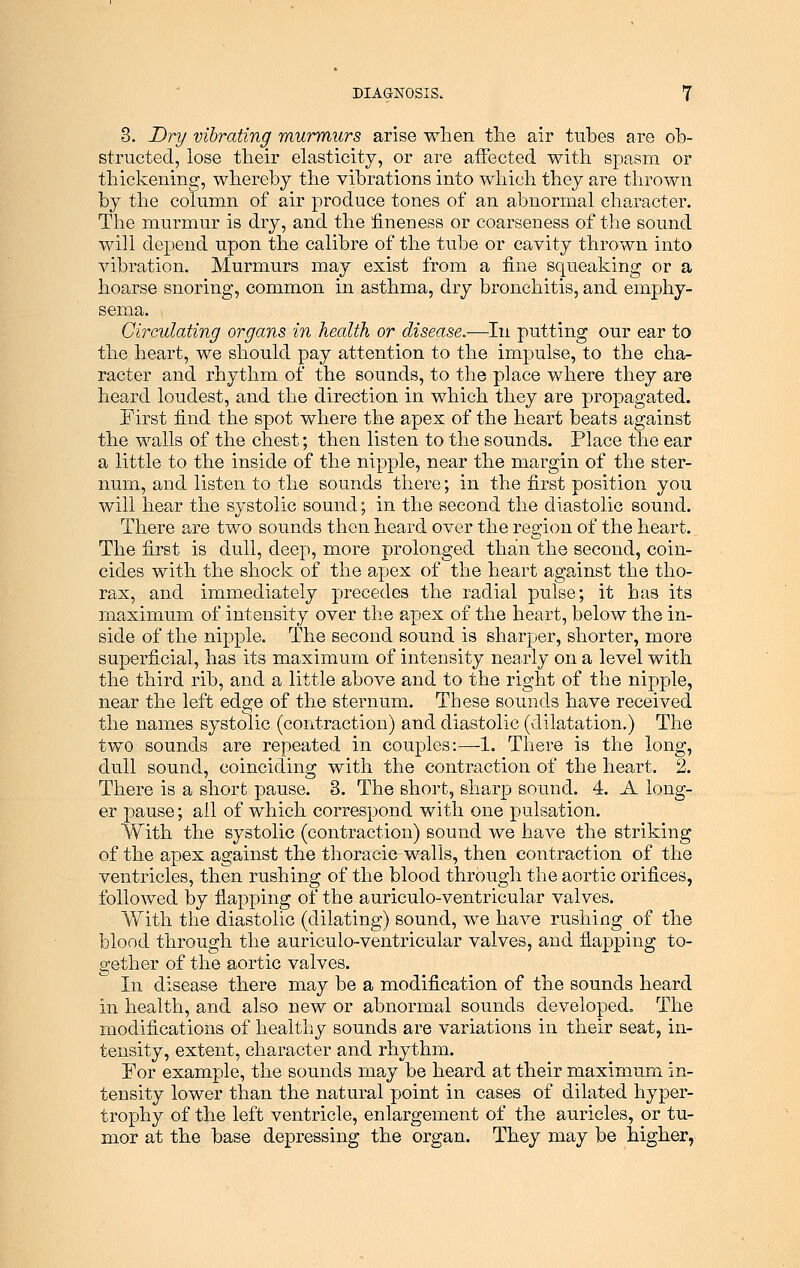 3. Dry vibrating murmurs arise when the air tubes are ob- structed, lose their elasticity, or are affected with spasm or thickening, whereby the vibrations into which they are thrown by the column of air produce tones of an abnormal character. The murmur is dry, and the fineness or coarseness of the sound will depend upon the calibre of the tube or cavity thrown into vibration. Murmurs may exist from a fine squeaking or a hoarse snoring, common in asthma, dry bronchitis, and emphy- sema. Circulating organs in health or disease.-—In putting our ear to the heart, we should pay attention to the impulse, to the cha- racter and rhythm of the sounds, to the place where they are heard loudest, and the direction in which they are propagated. First find the spot where the apex of the heart beats against the walls of the chest; then listen to the sounds. Place the ear a little to the inside of the nipple, near the margin of the ster- num, and listen to the sounds there; in the first position you will hear the systolic sound; in the second the diastolic sound. There are two sounds then heard over the region of the heart. The first is dull, deep, more prolonged than the second, coin- cides with the shock of the apex of the heart against the tho- rax, and immediately precedes the radial pulse; it has its maximum of intensity over the apex of the heart, below the in- side of the nipple. The second sound is sharper, shorter, more superficial, has its maximum of intensity nearly on a level with the third rib, and a little above and to the right of the nipple, near the left edge of the sternum. These sounds have received the names systolic (contraction) and diastolic (dilatation.) The two sounds are repeated in couples:—1. There is the long, dull sound, coinciding with the contraction of the heart. 2. There is a short pause. 3. The short, sharp sound. 4. A long- er pause; all of which correspond with one pulsation. With the systolic (contraction) sound we have the striking of the apex against the thoracic walls, then contraction of the ventricles, then rushing of the blood through the aortic orifices, followed by flapping of the auriculo-ventricular valves. With the diastolic (dilating) sound, we have rushing of the blood through the auriculo-ventricular valves, and flapping to- gether of the aortic valves. In disease there may be a modification of the sounds heard in health, and also new or abnormal sounds developed. The modifications of healthy sounds are variations in their seat, in- tensity, extent, character and rhythm. For example, the sounds may be heard at their maximum in- tensity lower than the natural point in cases of dilated hyper- trophy of the left ventricle, enlargement of the auricles, or tu- mor at the base depressing the organ. They may be higher,
