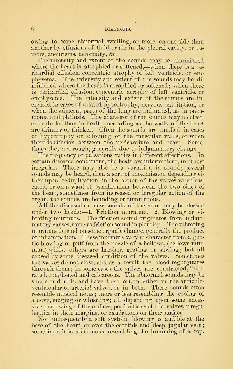 owing to some abnormal swelling, or more on one side than another by effusions of fluid or air in the pleural cavity, or tu- mors, aneurisms, deformity, &c. The intensity and extent of the sounds may be diminished where the heart is atrophied or softened,—when there is a pe- ricardial effusion, concentric atrophy of left ventricle, or em- physema. The intensity and extent of the sounds may be di- minished where the heart is atrophied or softened; when there is pericardial effusion, concentric atrophy of left ventricle, or emphysema. The intensity and extent of the sounds are in- creased in cases of dilated hypertrophy, nervous palpitation, or when the adjacent parts of the lung are indurated, as in pneu- monia and phthisis. The character of the sounds may be clear- er or duller than in health, according as the walls of the heart are thinner or thicker. Often the sounds are muffled in eases of hypertrophy or softening of the muscular walls, or when there is effusion between the pericardium and heart. Some- times they are rough, generally due to inflammatory change. The frequency of pulsations varies in different affections. In certain diseased conditions, the beats are intermittent, in others irregular. There may also be a variation in sound; several sounds may be heard, then a sort of intermission depending ei- ther upon reduplication in the action of the valves when dis- eased, or on a want of synchronism between the two sides of the heart, sometimes from increased or irregular action of the organ, the sounds are bounding or tumultuous. All the diseased or new sounds of the heart may be classed under two heads:—1. Friction murmurs. 2. Blowing or vi- brating murmurs. The friction sound originates from inflam- matory causes, same as friction sound in pleurisy. The vibrating murmurs depend on some organic change, generally the product of inflammation. These murmurs vary in character from a gen- tle blowing or puff from the nozzle of a bellows, (bellows mur- mur,) whilst others are harsher, grating or sawing; but all caused by some diseased condition of the valves. Sometimes the valves do not close, and as a result the blood regurgitates through them; in some cases the valves are constricted, indu- rated, roughened and calcareous. The abnormal sounds may be single or double, and have their origin either in the auriculo- ventricular or arterial valves, or in both. These sounds often resemble musical notes; more or less resembling the cooing of a dove, singing or whistling; all depending upon some exces- sive narrowing of the orifices, perforations of the valves, irregu- larities in their margins, or exudations on their surface. ISTot unfrequently a soft systolic blowing is audible at the base of the heart, or over the carotids and deep jugular vein; sometimes it is continuous, resembling the humming of a top.