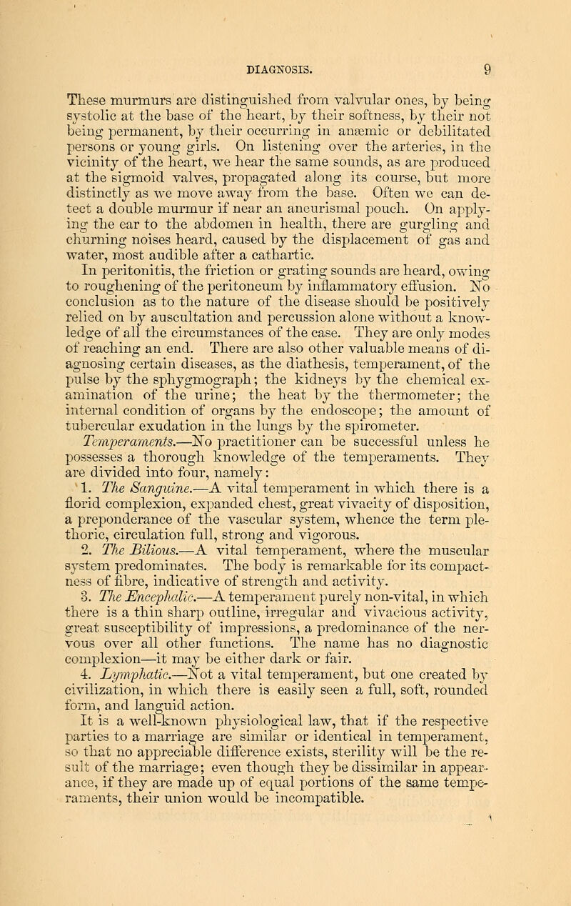 These murmurs are distinguished from valvular ones, by being systolic at the base of the heart, by their softness, by their not being permanent, by their occurring in anaemic or debilitated persons or young girls. On listening over the arteries, in the vicinity of the heart, we hear the same sounds, as are produced at the sigmoid valves, propagated along its course, but more distinctly as we move away from the base. Often we can de- tect a double murmur if near an aneurismal pouch. On apply- ing the ear to the abdomen in health, there are gurgling and churning noises heard, caused by the displacement of gas and water, most audible after a cathartic. In peritonitis, the friction or grating sounds are heard, owing to roughening of the peritoneum by inflammatory effusion. JSTo conclusion as to the nature of the disease should be positively relied on by auscultation and percussion alone without a know- ledge of all the circumstances of the case. They are only modes of reaching an end. There are also other valuable means of di- agnosing certain diseases, as the diathesis, temperament, of the pulse by the sphygmograph; the kidneys by the chemical ex- amination of the urine; the heat by the thermometer; the internal condition of organs by the endoscope; the amount of tubercular exudation in the lungs by the spirometer. Temperaments.—No practitioner can be successful unless he possesses a thorough knowledge of the temperaments. They are divided into four, namely: 1. The Sanguine.—A vital temperament in which there is a florid complexion, expanded chest, great vivacity of disposition, a preponderance of the vascular system, whence the term ple- thoric, circulation full, strong and vigorous. 2. The Bilious.—A vital temperament, where the muscular system predominates. The body is remarkable for its compact- ness of fibre, indicative of strength and activity. 3. TJie Encephalic.—A temperament purely non-vital, in which there is a thin sharp outline, irregular and vivacious activity, great susceptibility of impressions, a predominance of the ner- vous over all other functions. The name has no diagnostic complexion—it may be either dark or fair. 4. Lymphatic.—Not a vital temperament, but one created by civilization, in which there is easily seen a full, soft, rounded form, and languid action. It is a well-known physiological law, that if the respective parties to a marriage are similar or identical in temperament, so that no appreciable difference exists, sterility will be the re- sult of the marriage; even though they be dissimilar in appear- ance, if they are made up of equal portions of the same tempe- raments, their union would be incompatible.