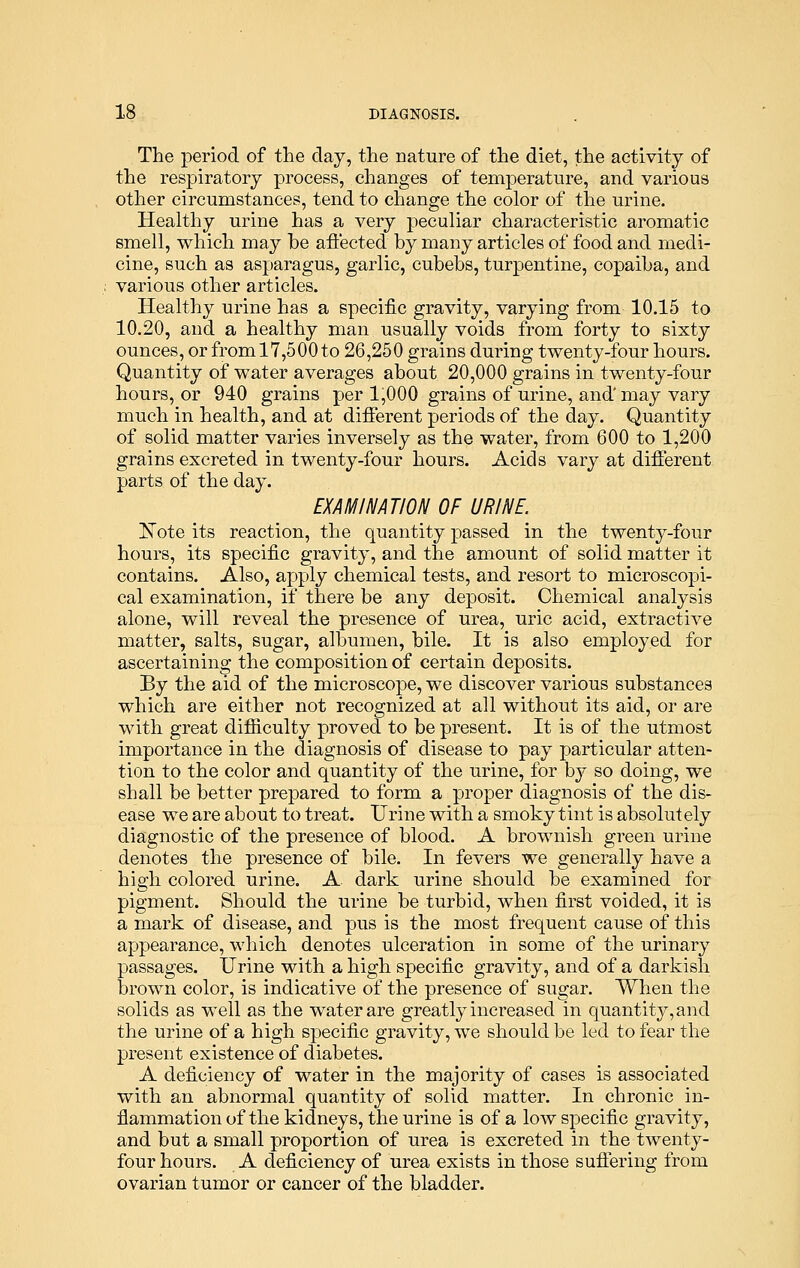 The period of the day, the nature of the diet, the activity of the respiratory process, changes of temperature, and various other circumstances, tend to change the color of the urine. Healthy urine has a very peculiar characteristic aromatic smell, which may he affected by many articles of food and medi- cine, such as asparagus, garlic, cubebs, turpentine, copaiba, and various other articles. Healthy urine has a specific gravity, varying from 10.15 to 10.20, and a healthy man usually voids from forty to sixty ounces, or from 17,500 to 26,250 grains during twenty-four hours. Quantity of water averages about 20,000 grains in twenty-four hours, or 940 grains per 1,000 grains of urine, and' may vary much in health, and at different periods of the day. Quantity of solid matter varies inversely as the water, from 600 to 1,200 grains excreted in twenty-four hours. Acids vary at different parts of the day. EXAMINATION OF URINE. Note its reaction, the quantity passed in the twenty-four hours, its specific gravity, and the amount of solid matter it contains. Also, apply chemical tests, and resort to microscopi- cal examination, if there be any deposit. Chemical analysis alone, will reveal the presence of urea, uric acid, extractive matter, salts, sugar, albumen, bile. It is also employed for ascertaining the composition of certain deposits. By the aid of the microscope, we discover various substances which are either not recognized at all without its aid, or are with great difficulty proved to be present. It is of the utmost importance in the diagnosis of disease to pay particular atten- tion to the color and quantity of the urine, for by so doing, we shall be better prepared to form a proper diagnosis of the dis- ease we are about to treat. Urine with a smoky tint is absolutely diagnostic of the presence of blood. A brownish green urine denotes the presence of bile. In fevers we generally have a high colored urine. A dark urine should be examined for pigment. Should the urine be turbid, when first voided, it is a mark of disease, and pus is the most frequent cause of this appearance, which denotes ulceration in some of the urinary passages. Urine with a high specific gravity, and of a darkish brown color, is indicative of the presence of sugar. When the solids as well as the water are greatly increased in quantity, and the urine of a high specific gravity, we should be led to fear the present existence of diabetes. A deficiency of water in the majority of cases is associated with an abnormal quantity of solid matter. In chronic in- flammation of the kidneys, the urine is of a low specific gravity, and but a small proportion of urea is excreted in the twenty- four hours. A deficiency of urea exists in those suffering from ovarian tumor or cancer of the bladder.