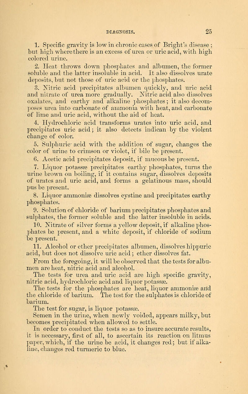 1. Specific gravity is low in chronic cases of Bright's disease ; but high where there is an excess of urea or uric acid, with high colored urine. 2. Heat throws down phosphates and albumen, the former soluble and the latter insoluble in acid. It also dissolves urate deposits, but not those of uric acid or the phosphates. 3. Nitric acid precipitates albumen quickly, and uric acid and nitrate of urea more gradually. Nitric acid also dissolves oxalates, and earthy and alkaline phosphates; it also decom- poses urea into carbonate of ammonia with heat, and carbonate of lime and uric acid, without the aid of heat. 4. Hydrochloric acid transforms urates into uric acid, and precipitates uric acid; it also detects indican by the violent change of color. 5. Sulphuric- acid with the addition of sugar, changes the color of urine to crimson or violet, if bile be present. 6. Acetic acid precipitates deposit, if mucous be present. 7. Liquor potassa? precipitates earthy phosphates, turns the urine brown on boiling, if it contains sugar, dissolves deposits of urates and uric acid, and forms a gelatinous mass, should pus be present. 8. Liquor ammonise dissolves cystine and precipitates earthy phosphates. 9. Solution of chloride of barium precipitates phosphates and sulphates, the former soluble and the latter insoluble in acids. 10. Nitrate of silver forms a yellow deposit, if alkaline phos- phates be present, and a white deposit, if chloride of sodium be present. 11. Alcohol or ether precipitates albumen, dissolves hippuric acid, but does not dissolve uric acid; ether dissolves fat. From the foregoing, it will be observed that the tests for albu- men are heat, nitric acid and alcohol. The tests for urea and uric acid are high specific gravity, nitric acid, hydrochloric acid and liquor potassse. The tests for the phosphates are heat, liquor ammonia arid the chloride of barium. The test for the sulphates is chloride of barium. The test for sugar, is liquor potassse. Semen in the urine, when newly voided, appears milky, but becomes precipitated when allowed to settle. In order to conduct the tests so as to insure accurate results, it is necessary, first of all, to ascertain its reaction on litmus paper, which, if the urine be acid, it changes red; but if alka- line, changes red turmeric to blue.