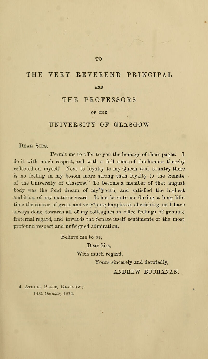 TO THE VERY REVEREND PRINCIPAL AND THE PROFESSORS OF THE UNIVERSITY OF GLASGOW Dear Sirs, Permit me to offer to you the homage of these pages. I do it with much respect, and with a full sense of the honour thereby reflected on myself. Next to loyalty to my Queen and country there is no feeling in my bosom more strong than loyalty to the Senate of the University of Glasgow. To become a member of that august body was the fond dream of my' youth, and satisfied the highest ambition of my maturer years. It has been to me during a long life- time the source of great and very'pure happiness, cherishing, as I have always done, towards all of my colleagues in office feelings of genuine fraternal regard, and towards the Senate itself sentiments of the most profound respect and unfeigned admiration. Believe me to be, Dear Sirs, With much regard, Yours sincerely and devotedly, ANDREW BUCHANAN. 4 Aiholl Place, Glasgow; 14th October, 1874.