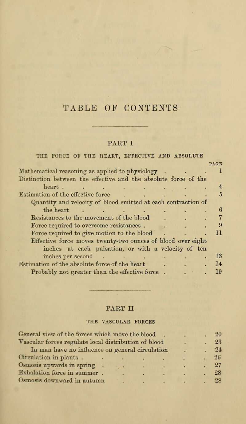 TABLE OF CONTENTS PART I THE FORCE OF THE HEART, EFFECTIVE AND ABSOLUTE PAGE Mathematical reasoning as applied to physiology . . .1 Distinction between the effective and the absolute force of the heart ........ 4 Estimation of the effective force . . . . .5 Quantity and velocity of blood emitted at each contraction of the heart ....... 6 Resistances to the movement of the blood . . .7 Force required to overcome resistances .... 9 Force required to give motion to the blood . . .11 Effective force moves twenty-two ounces of blood over eight inches at each pulsation, or with a velocity of ten inches per second . . . . . .13 Estimation of the absolute force of the heart . . .14 Probably not greater than the effective force . . .19 PART II THE VASCULAR FORCES General view of the forces which move the blood Vascular forces regulate local distribution of blood In man have no influence on general circulation Circulation in plants ..... Osmosis upwards in spring . . Exhalation force in summer .... Osmosis downward in autumn 20 23 24 26 27 28 28