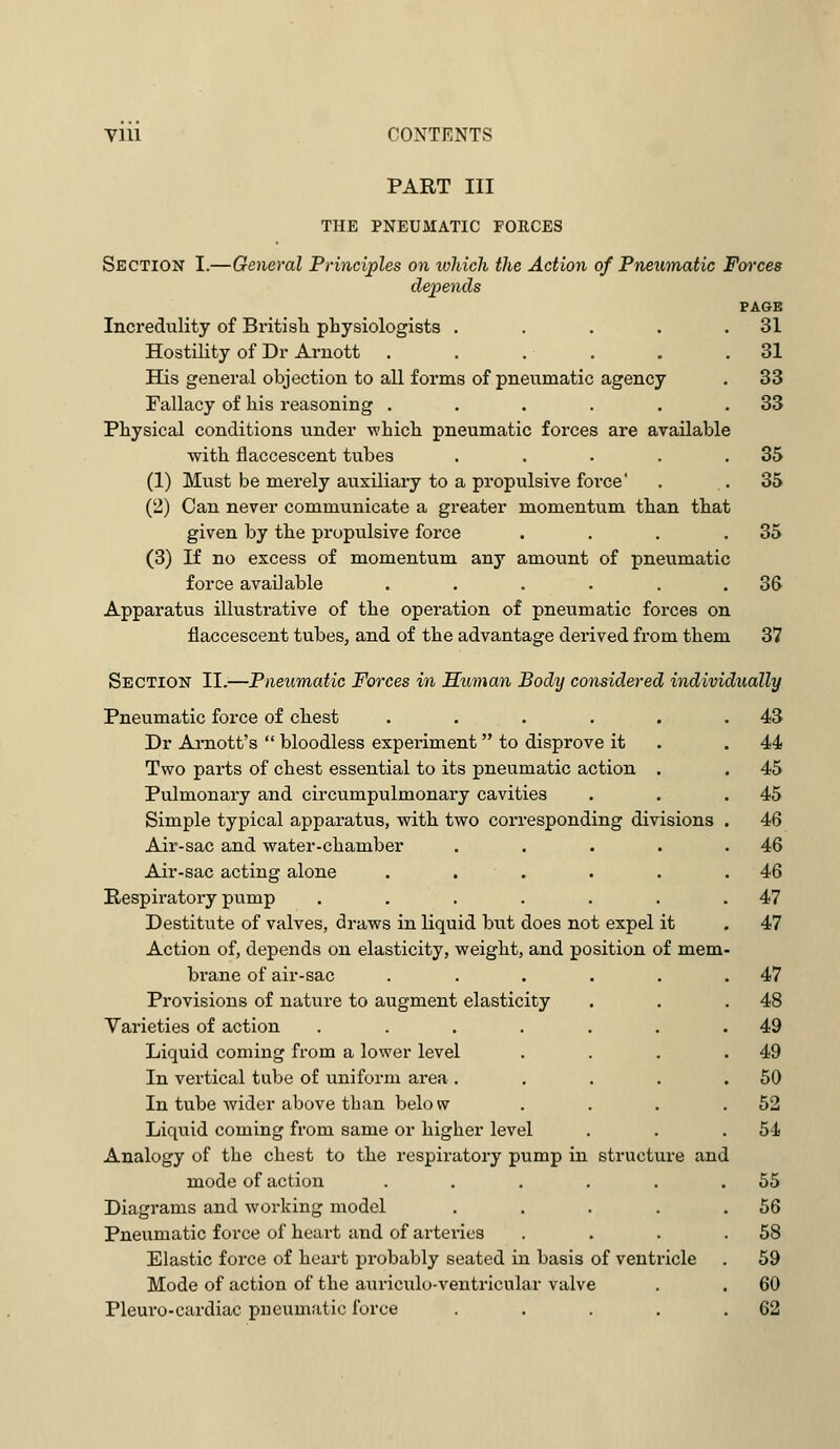 Vlll CONTENTS PART III THE PNEUMATIC FORCES Section I.—General Principles on which the Action of Pneumatic Forces depends PAGE Incredulity of British physiologists . . . . .31 Hostility of Dr Arnott . . . . . .31 His general objection to all forms of pneumatic agency . 33 Fallacy of his reasoning . . . . . .33 Physical conditions under -which pneumatic forces are available with flaccescent tubes . . . . .35 (1) Must be merely auxiliary to a propulsive force' . .35 (2) Can never communicate a greater momentum than that given by the propulsive force . . . .35 (3) If no excess of momentum any amount of pneumatic force available . . . . . .36 Apparatus illustrative of the operation of pneumatic forces on flaccescent tubes, and of the advantage derived from them 37 Section II.—Pneumatic Forces in Human Body considered individually Pneumatic force of chest ..... Dr Arnott's bloodless experiment to disprove it Two parts of chest essential to its pneumatic action . Pulmonary and circumpulmonary cavities Simple typical apparatus, with two corresponding divisions Air-sac and water-chamber .... Air-sac acting alone ..... Respiratory pump ...... Destitute of valves, draws in liquid but does not expel it Action of, depends on elasticity, weight, and position of mem brane of air-sac Provisions of nature to augment elasticity Varieties of action .... Liquid coming from a lower level In vertical tube of uniform area . In tube wider above than belo w Liquid coming from same or higher level Analogy of the chest to the respiratory pump in structure and mode of action Diagrams and working model Pneumatic force of heart and of arteries Elastic force of heart probably seated in basis of ventricle Mode of action of the auriculo-ventricnlar valve Pleuro-cardiac pneumatic force .... 43 44 45 45 46 46 46 47 47 47 48 49 49 50 52 54 55 56 58 59 60 62