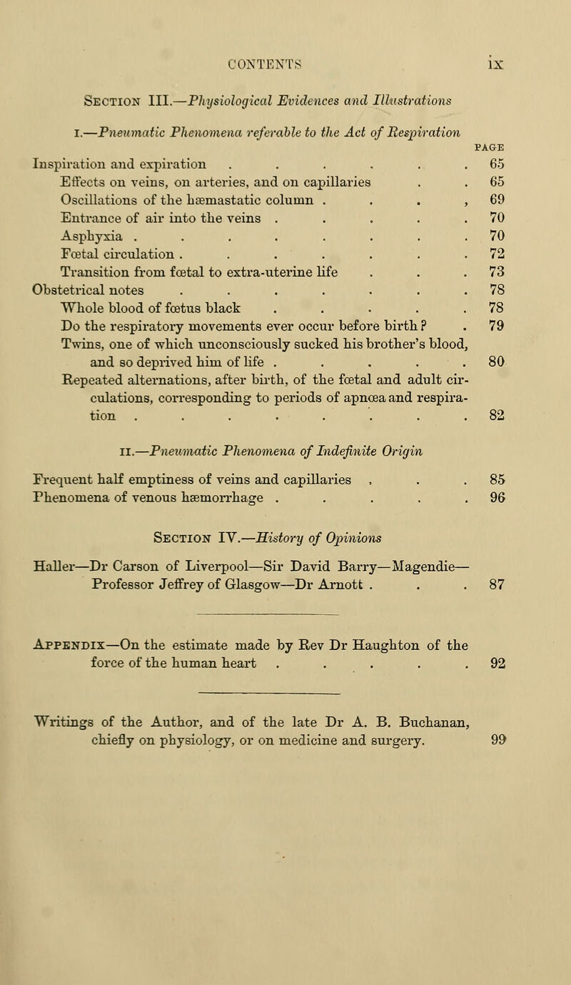 CONTENTS IX Section III.—Physiological Evidences and Illustrations I.—Pneumatic Phenomena referable to the Act of Respiration Inspiration and expiration .... Effects on veins, on arteries, and on capillaries Oscillations of the hsemastatic column . Entrance of air into the veins . Asphyxia ..... Fcetal circulation .... Transition from foetal to extra-uterine life Obstetrical notes .... Whole blood of foetus black Do the respiratory movements ever occur before birth ? Twins, one of which unconsciously sucked his brother's blood and so deprived him of life . Repeated alternations, after birth, of the fcetal and adult cir culations, corresponding to periods of apncea and respira tion ....... PAGE 65 65 69 70 70 72 73 78 78 79 80 82 II.—Pneumatic Phenomena of Indefinite Origin Frequent half emptiness of veins and capillaries , . .85 Phenomena of venous haemorrhage . . . . .96 Section IV.—History of Opinions Haller—Dr Carson of Liverpool—Sir David Barry—Magendie— Professor Jeffrey of Glasgow—Dr Arnott . 87 Appendix—On the estimate made by Rev Dr Haughton of the force of the human heart . . . . .92 Writings of the Author, and of the late Dr A. B. Buchanan, chiefly on physiology, or on medicine and surgery. 99