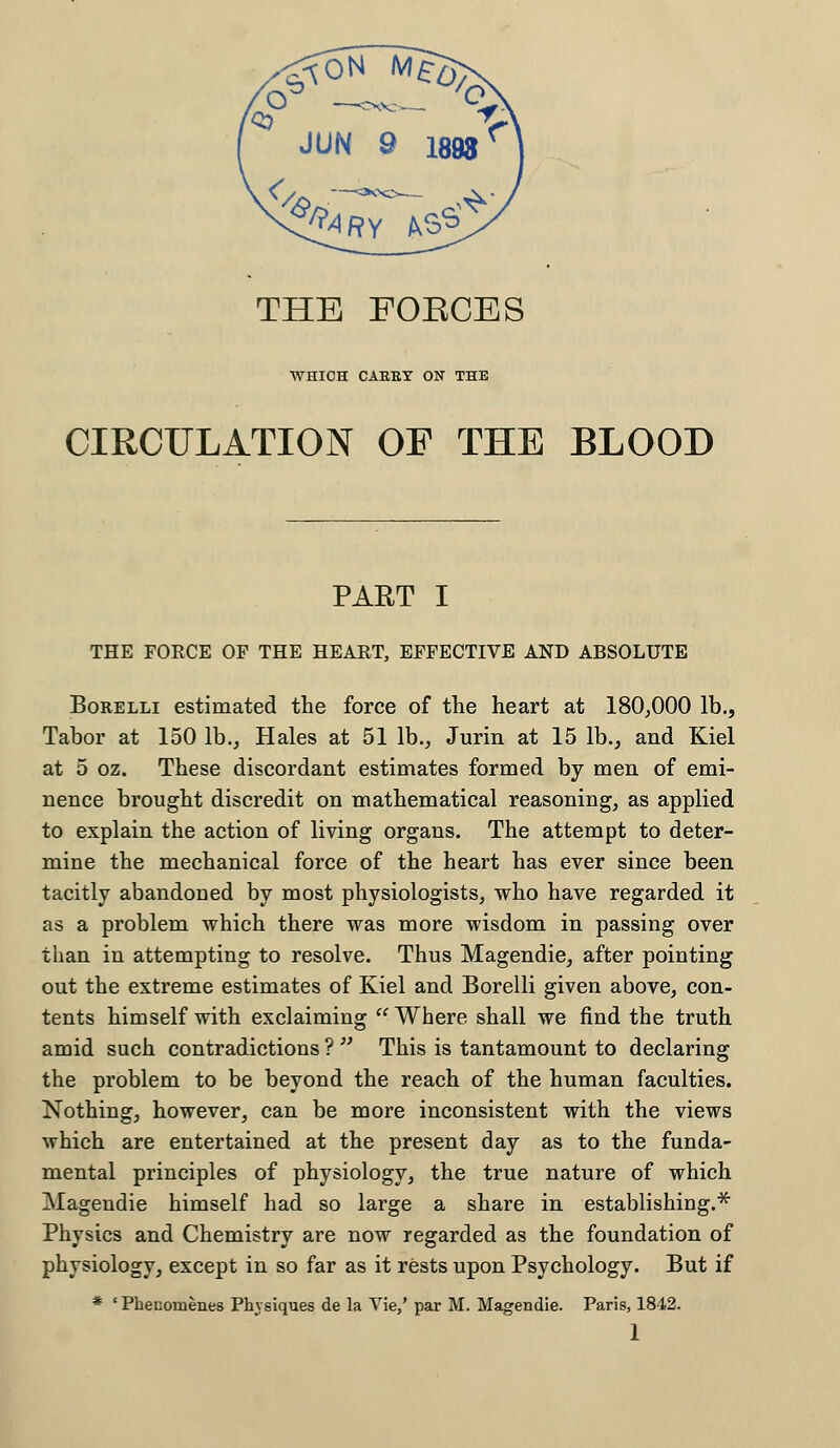 THE FOBCES WHICH CABBY ON THE CIRCULATION OP THE BLOOD PART I THE FORCE OP THE HEAET, EFFECTIVE AND ABSOLUTE Borelli estimated the force of the heart at 180,000 lb., Tabor at 150 lb., Hales at 51 lb., Jurin at 15 lb., and Kiel at 5 oz. These discordant estimates formed by men of emi- nence brought discredit on mathematical reasoning, as applied to explain the action of living organs. The attempt to deter- mine the mechanical force of the heart has ever since been tacitly abandoned by most physiologists, who have regarded it as a problem -which there was more wisdom in passing over than in attempting to resolve. Thus Magendie, after pointing out the extreme estimates of Kiel and Borelli given above, con- tents himself with exclaiming Where shall we find the truth amid such contradictions ? This is tantamount to declaring the problem to be beyond the reach of the human faculties. Nothing, however, can be more inconsistent with the views which are entertained at the present day as to the funda- mental principles of physiology, the true nature of which Magendie himself had so large a share in establishing.* Physics and Chemistry are now regarded as the foundation of physiology, except in so far as it rests upon Psychology. But if * ' Phenomenes Physiques de la Vie,' par M. Magendie. Paris, 1842.