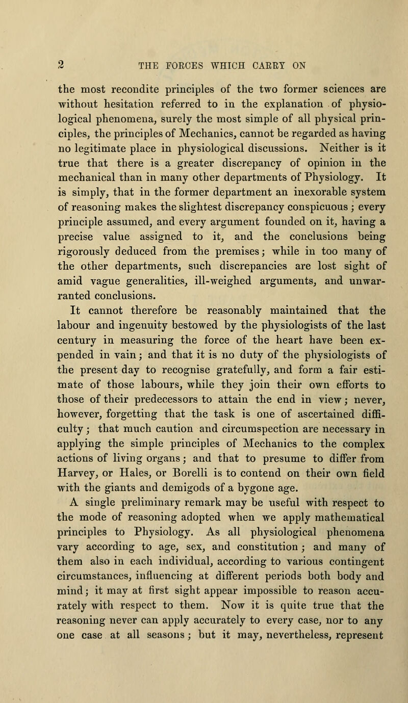 the most recondite principles of the two former sciences are without hesitation referred to in the explanation of physio- logical phenomena, surely the most simple of all physical prin- ciples, the principles of Mechanics, cannot be regarded as having no legitimate place in physiological discussions. Neither is it true that there is a greater discrepancy of opinion in the mechanical than in many other departments of Physiology. It is simply, that in the former department an inexorable system of reasoning makes the slightest discrepancy conspicuous ; every principle assumed, and every argument founded on it, having a precise value assigned to it, and the conclusions being rigorously deduced from the premises; while in too many of the other departments, such discrepancies are lost sight of amid vague generalities, ill-weighed arguments, and unwar- ranted conclusions. It cannot therefore be reasonably maintained that the labour and ingenuity bestowed by the physiologists of the last century in measuring the force of the heart have been ex- pended in vain; and that it is no duty of the physiologists of the present day to recognise gratefully, and form a fair esti- mate of those labours, while they join their own efforts to those of their predecessors to attain the end in view; never, however, forgetting that the task is one of ascertained diffi- culty ; that much caution and circumspection are necessary in applying the simple principles of Mechanics to the complex actions of living organs; and that to presume to differ from Harvey, or Hales, or Borelli is to contend on their own field with the giants and demigods of a bygone age. A single preliminary remark may be useful with respect to the mode of reasoning adopted when we apply mathematical principles to Physiology. As all physiological phenomena vary according to age, sex, and constitution; and many of them also in each individual, according to various contingent circumstances, influencing at different periods both body and mind; it may at first sight appear impossible to reason accu- rately with respect to them. Now it is quite true that the reasoning never can apply accurately to every case, nor to any one case at all seasons; but it may, nevertheless, represent