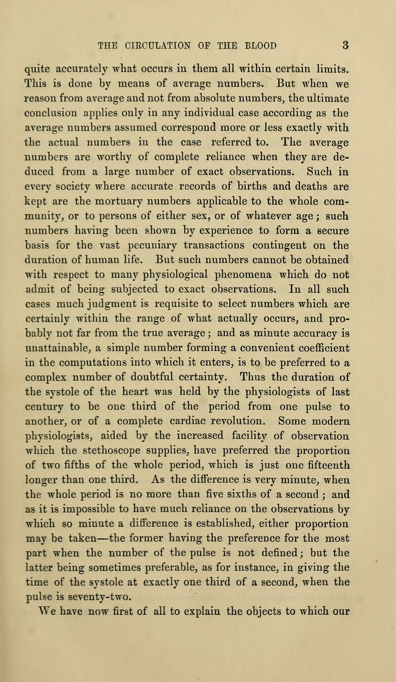 quite accurately what occurs in them all within certain limits. This is done by means of average numbers. But when we reason from average and not from absolute numbers, the ultimate conclusion applies only in any individual case according as the average numbers assumed correspond more or less exactly with the actual numbers in the case referred to. The average numbers are worthy of complete reliance when they are de- duced from a large number of exact observations. Such in every society where accurate records of births and deaths are kept are the mortuary numbers applicable to the whole com- munity, or to persons of either sex, or of whatever age; such numbers having been shown by experience to form a secure basis for the vast pecuniary transactions contingent on the duration of human life. But such numbers cannot be obtained with respect to many physiological phenomena which do not admit of being subjected to exact observations. In all such cases much judgment is requisite to select numbers which are certainly within the range of what actually occurs, and pro- bably not far from the true average; and as minute accuracy is unattainable, a simple number forming a convenient coefficient in the computations into which it enters, is to be preferred to a complex number of doubtful certainty. Thus the duration of the systole of the heart was held by the physiologists of last century to be one third of the period from one pulse to another, or of a complete cardiac revolution. Some modern physiologists, aided by the increased facility of observation which the stethoscope supplies, have preferred the proportion of two fifths of the whole period, which is just one fifteenth longer than one third. As the difference is very minute, when the whole period is no more than five sixths of a second; and as it is impossible to have much reliance on the observations by which so minute a difference is established, either proportion may be taken—the former having the preference for the most part when the number of the pulse is not defined; but the latter being sometimes preferable, as for instance, in giving the time of the systole at exactly one third of a second, when the pulse is seventy-two. We have now first of all to explain the objects to which our