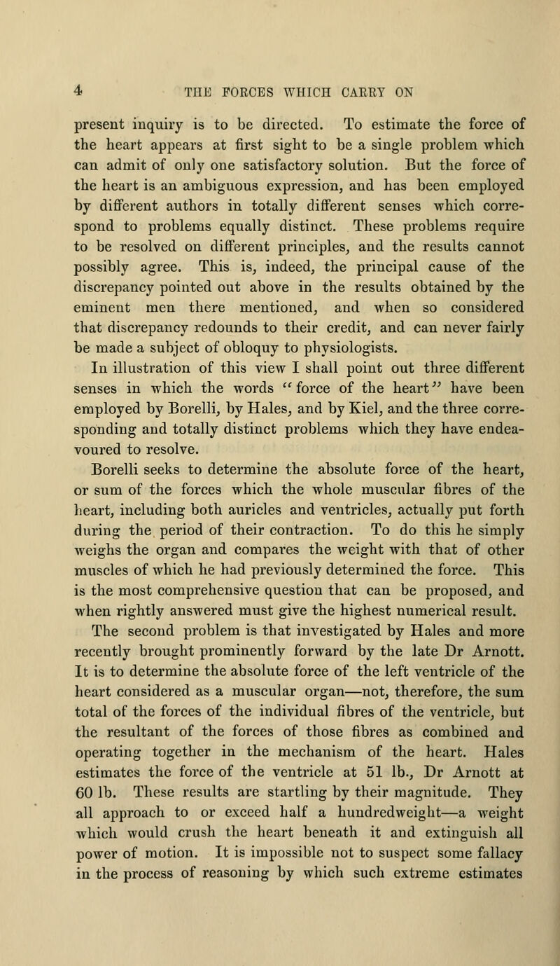 present inquiry is to be directed. To estimate the force of the heart appears at first sight to be a single problem which can admit of only one satisfactory solution. But the force of the heart is an ambiguous expression, and has been employed by different authors in totally different senses which corre- spond to problems equally distinct. These problems require to be resolved on different principles, and the results cannot possibly agree. This is, indeed, the principal cause of the discrepancy pointed out above in the results obtained by the eminent men there mentioned, and when so considered that discrepancy redounds to their credit, and can never fairly be made a subject of obloquy to physiologists. In illustration of this view I shall point out three different senses in which the words force of the heart have been employed by Borelli, by Hales, and by Kiel, and the three corre- sponding and totally distinct problems which they have endea- voured to resolve. Borelli seeks to determine the absolute force of the heart, or sum of the forces which the whole muscular fibres of the heart, including both auricles and ventricles, actually put forth during the period of their contraction. To do this he simply weighs the organ and compares the weight with that of other muscles of which he had previously determined the force. This is the most comprehensive question that can be proposed, and when rightly answered must give the highest numerical result. The second problem is that investigated by Hales and more recently brought prominently forward by the late Dr Arnott. It is to determine the absolute force of the left ventricle of the heart considered as a muscular organ—not, therefore, the sum total of the forces of the individual fibres of the ventricle, but the resultant of the forces of those fibres as combined and operating together in the mechanism of the heart. Hales estimates the force of the ventricle at 51 lb., Dr Arnott at 60 lb. These results are startling by their magnitude. They all approach to or exceed half a hundredweight—a weight which would crush the heart beneath it and extinguish all power of motion. It is impossible not to suspect some fallacy in the process of reasoning by which such extreme estimates