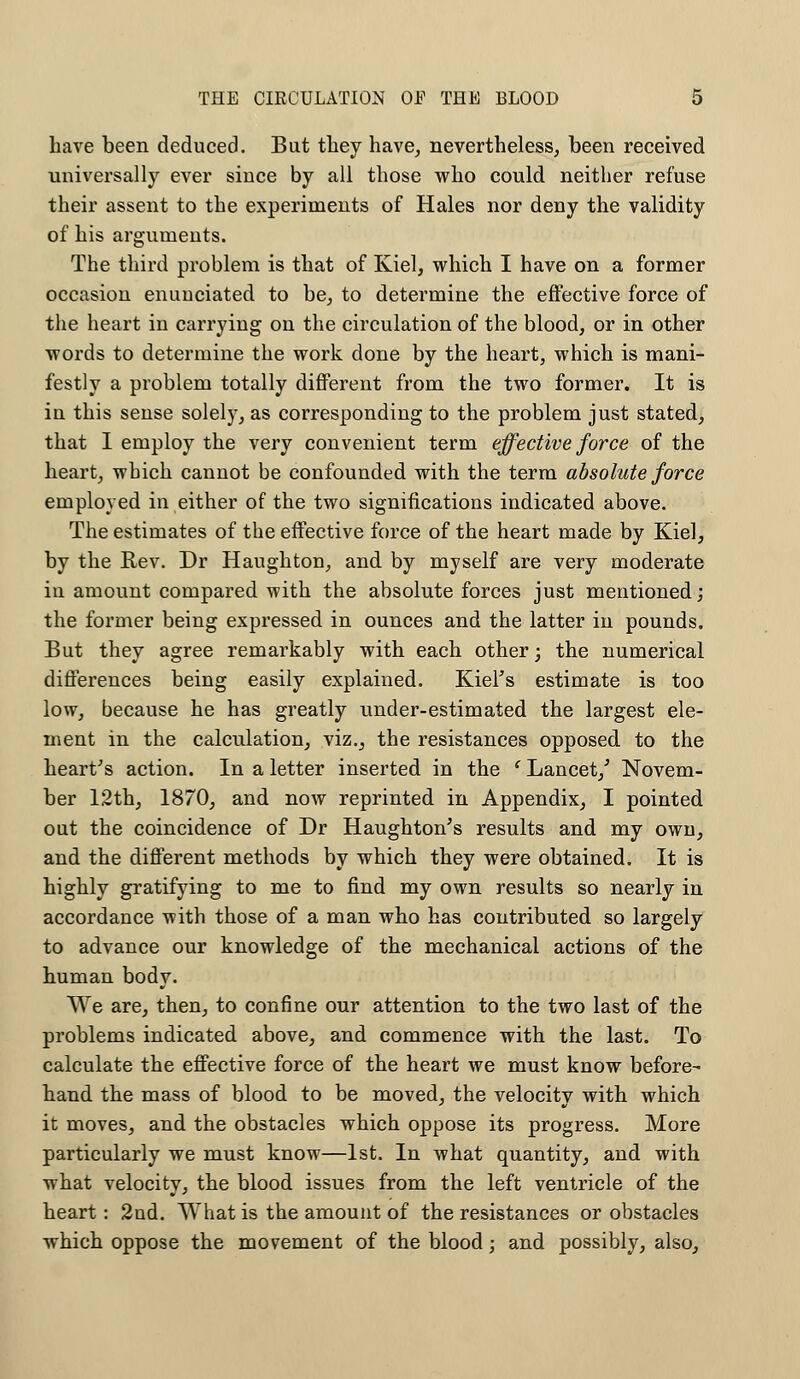 have been deduced. Bat they have, nevertheless, been received universally ever since by all those who could neither refuse their assent to the experiments of Hales nor deny the validity of his arguments. The third problem is that of Kiel, which I have on a former occasion enunciated to be, to determine the effective force of the heart in carrying on the circulation of the blood, or in other words to determine the work done by the heart, which is mani- festly a problem totally different from the two former. It is iu this sense solely, as corresponding to the problem just stated, that I employ the very convenient term effective force of the heart, which cannot be confounded with the term absolute force employed in either of the two significations indicated above. The estimates of the effective force of the heart made by Kiel, by the Rev. Dr Haughton, and by myself are very moderate in amount compared with the absolute forces just mentioned; the former being expressed in ounces and the latter in pounds. But they agree remarkably with each other; the numerical differences being easily explained. Kiel's estimate is too low, because he has greatly under-estimated the largest ele- ment in the calculation, viz., the resistances opposed to the heart's action. In a letter inserted in the ' Lancet/ Novem- ber 12th, 1870, and now reprinted in Appendix, I pointed out the coincidence of Dr Haughton's results and my own, and the different methods by which they were obtained. It is highly gratifying to me to find my own results so nearly in accordance with those of a man who has contributed so largely to advance our knowledge of the mechanical actions of the human body. We are, then, to confine our attention to the two last of the problems indicated above, and commence with the last. To calculate the effective force of the heart we must know before- hand the mass of blood to be moved, the velocity with which it moves, and the obstacles which oppose its progress. More particularly we must know—1st. In what quantity, and with what velocity, the blood issues from the left ventricle of the heart: 2nd. TVhat is the amount of the resistances or obstacles which oppose the movement of the blood; and possibly, also,