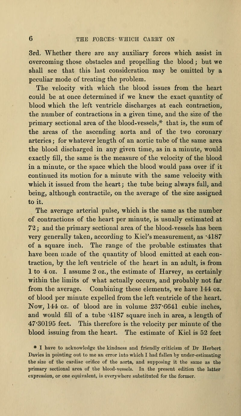 3rd. Whether there are any auxiliary forces which assist in overcoming those obstacles and propelling the blood; but we shall see that this last consideration may be omitted by a peculiar mode of treating the problem. The velocity with which the blood issues from the heart could be at once determined if we knew the exact quantity of blood which the left ventricle discharges at each contraction, the number of contractions in a given time, and the size of the primary sectional area of the blood-vessels,* that is, the sum of the areas of the ascending aorta and of the two coronary arteries; for whatever length of an aortic tube of the same area the blood discharged in any given time, as in a minute, would exactly fill, the same is the measure of the velocity of the blood in a minute, or the space which the blood would pass over if it continued its motion for a minute with the same velocity with which it issued from the heart; the tube being always full, and being, although contractile, on the average of the size assigned to it. The average arterial pulse, which is the same as the number of contractions of the heart per minute, is usually estimated at 72; and the primary sectional area of the blood-vessels has been very generally taken, according to Kiel's measurement, as *4187 of a square inch. The range of the probable estimates that have been made of the quantity of blood emitted at each con- traction, by the left ventricle of the heart in an adult, is from 1 to 4 oz. I assume 2 oz., the estimate of Harvey, as certainly within the limits of what actually occurs, and probably not far from the average. Combining these elements, we have 144 oz. of blood per minute expelled from the left ventricle of the heart. Now, 144 oz. of blood are in volume 237'6641 cubic inches, and would fill of a tube *4187 square inch in area, a length of 47-30195 feet. This therefore is the velocity per minute of the blood issuing from the heart. The estimate of Kiel is 52 feet * I have to acknowledge the kindness and friendly criticism of Dr Herbert Davies in pointing out to me an error into which I had fallen by under-estimating the size of the cardiac orifice of the aorta, and supposing it the same as the primary sectional area of the blood-vessels. In the present edition the latter expression, or one equivalent, is everywhere substituted for the former.
