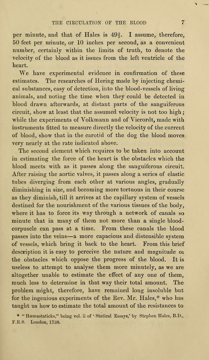per minute, and that of Hales is 49§. I assume, therefore, 50 feet per minute, or 10 inches per second, as a convenient number, certainly within the limits of truth, to denote the velocity of the blood as it issues from the left ventricle of the heart. We have experimental evidence in confirmation of these estimates. The researches of Hering made by injecting chemi- cal substances, easy of detection, into the blood-vessels of living- animals, and noting the time when they could be detected in blood drawn afterwards, at distant parts of the sanguiferous circuit, show at least that the assumed velocity is not too high ; while the experiments of Volkmann and of Vierordt, made with instruments fitted to measure directly the velocity of the current of blood, show that in the carotid of the dog the blood moves very nearly at the rate indicated above. The second element which requires to be taken into account in estimating the force of the heart is the obstacles which the blood meets with as it passes along the sanguiferous circuit. After raising the aortic valves, it passes along a series of elastic tubes diverging from each other at various angles, gradually diminishing in size, and becoming more tortuous in their course as they diminish, till it arrives at the capillary system of vessels destined for the nourishment of the various tissues of the body, where it has to force its way through a network of canals so minute that in many of them not more than a single blood- corpuscle can pass at a time. From these canals the blood passes into the veins—a more capacious and distensible system of vessels, which bring it back to the heart. From this brief description it is easy to perceive the nature and magnitude oi the obstacles which oppose the progress of the blood. It is useless to attempt to analyse them more minutely, as we are altogether unable to estimate the effect of any one of them, much less to determine in that way their total amount. The problem might, therefore, have remained long insoluble but for the ingenious experiments of the R,ev. Mr. Hales,* who has taught us how to estimate the total amount of the resistances to * Haemastaticks, being vol. ii of ' Statical Essays,' by Stephen Hales, B.D., F.R.S. London, 1738.