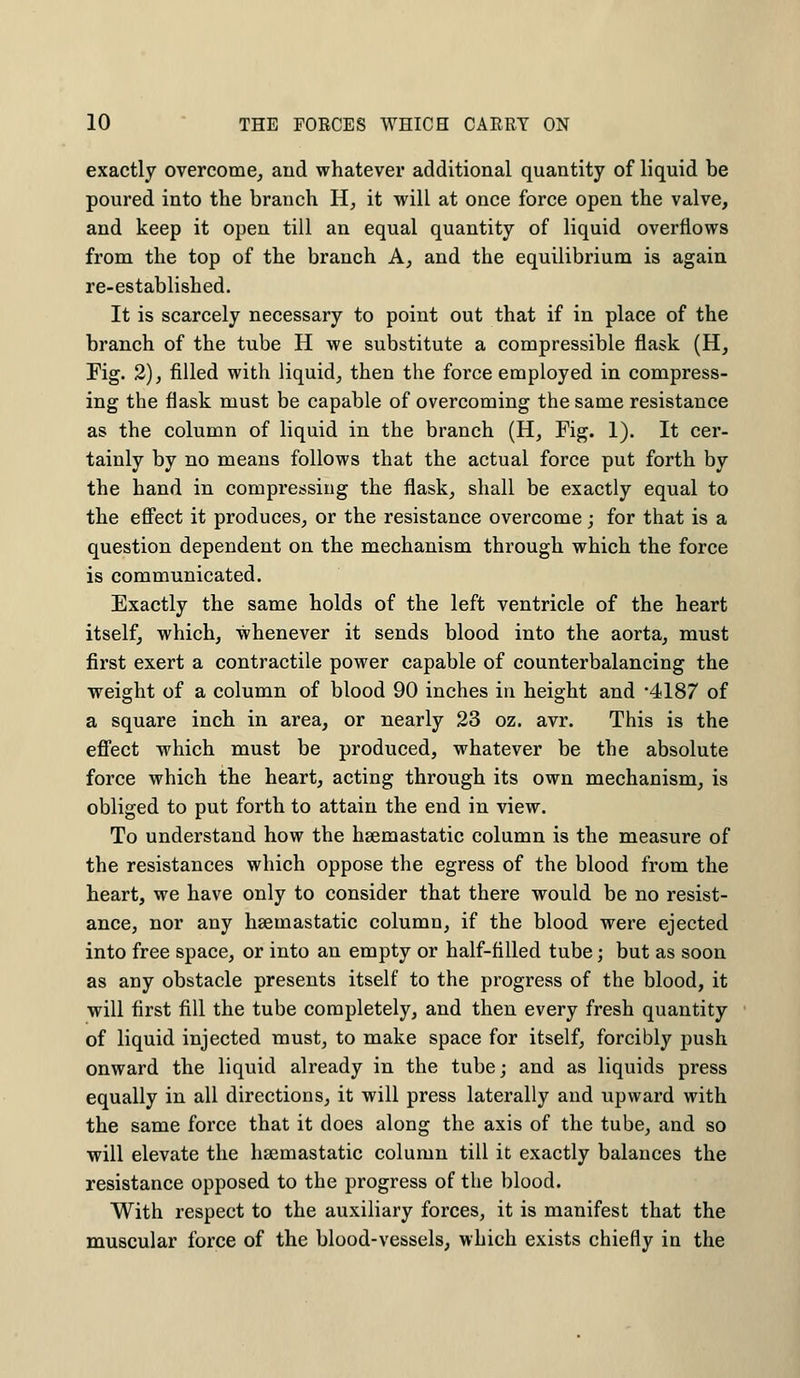 exactly overcome, and whatever additional quantity of liquid be poured into the branch H, it will at once force open the valve, and keep it open till an equal quantity of liquid overflows from the top of the branch A, and the equilibrium is again re-established. It is scarcely necessary to point out that if in place of the branch of the tube H we substitute a compressible flask (H, Fig. 2), filled with liquid, then the force employed in compress- ing the flask must be capable of overcoming the same resistance as the column of liquid in the branch (H, Fig. 1). It cer- tainly by no means follows that the actual force put forth by the hand in compressing the flask, shall be exactly equal to the effect it produces, or the resistance overcome; for that is a question dependent on the mechanism through which the force is communicated. Exactly the same holds of the left ventricle of the heart itself, which, whenever it sends blood into the aorta, must first exert a contractile power capable of counterbalancing the weight of a column of blood 90 inches in height and 4187 of a square inch in area, or nearly 23 oz. avr. This is the effect which must be produced, whatever be the absolute force which the heart, acting through its own mechanism, is obliged to put forth to attain the end in view. To understand how the haemastatic column is the measure of the resistances which oppose the egress of the blood from the heart, we have only to consider that there would be no resist- ance, nor any haemastatic column, if the blood were ejected into free space, or into an empty or half-filled tube; but as soon as any obstacle presents itself to the progress of the blood, it will first fill the tube completely, and then every fresh quantity of liquid injected must, to make space for itself, forcibly push onward the liquid already in the tube; and as liquids press equally in all directions, it will press laterally and upward with the same force that it does along the axis of the tube, and so will elevate the haemastatic column till it exactly balances the resistance opposed to the progress of the blood. With respect to the auxiliary forces, it is manifest that the muscular force of the blood-vessels, which exists chiefly in the