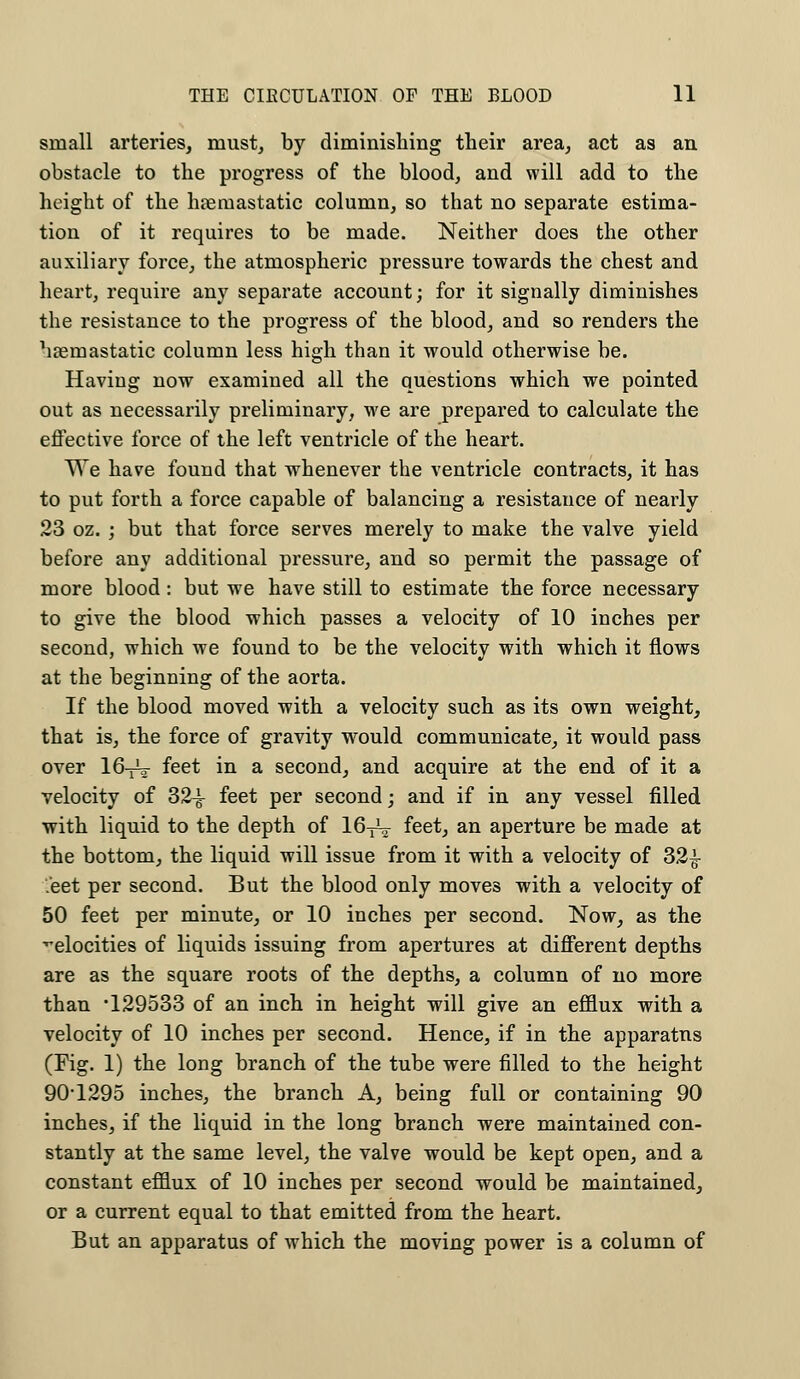 small arteries, must, by diminishing their area, act as an obstacle to the progress of the blood, and will add to the height of the hreruastatic column, so that no separate estima- tion of it requires to be made. Neither does the other auxiliary force, the atmospheric pressure towards the chest and heart, require any separate account; for it signally diminishes the resistance to the progress of the blood, and so renders the hremastatic column less high than it would otherwise be. Having now examined all the questions which we pointed out as necessarily preliminary, we are prepared to calculate the effective force of the left ventricle of the heart. We have found that whenever the ventricle contracts, it has to put forth a force capable of balancing a resistance of nearly 23 oz. ; but that force serves merely to make the valve yield before any additional pressure, and so permit the passage of more blood: but we have still to estimate the force necessary to give the blood which passes a velocity of 10 inches per second, which we found to be the velocity with which it flows at the beginning of the aorta. If the blood moved with a velocity such as its own weight, that is, the force of gravity would communicate, it would pass over 16^2- feet in a second, and acquire at the end of it a velocity of 32-g- feet per second; and if in any vessel filled with liquid to the depth of 16^ feet, an aperture be made at the bottom, the liquid will issue from it with a velocity of 32£ Jeet per second. But the blood only moves with a velocity of 50 feet per minute, or 10 inches per second. Now, as the velocities of liquids issuing from apertures at different depths are as the square roots of the depths, a column of no more than '129533 of an inch in height will give an efflux with a velocity of 10 inches per second. Hence, if in the apparatus (Fig. 1) the long branch of the tube were filled to the height 90-1295 inches, the branch A, being full or containing 90 inches, if the liquid in the long branch were maintained con- stantly at the same level, the valve would be kept open, and a constant efflux of 10 inches per second would be maintained, or a current equal to that emitted from the heart. But an apparatus of which the moving power is a column of