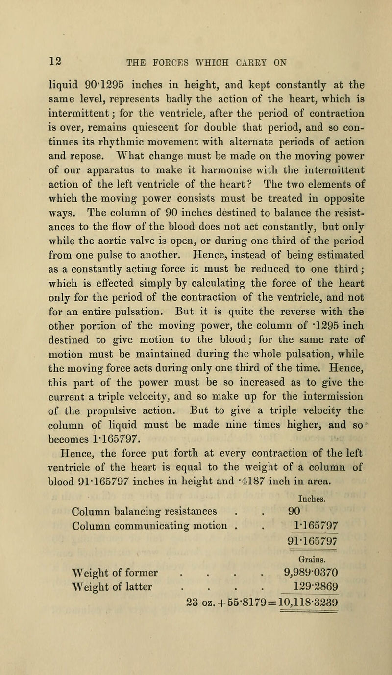 liquid 90*1295 inches in height, and kept constantly at the same level, represents badly the action of the heart, which is intermittent; for the ventricle, after the period of contraction is over, remains quiescent for double that period, and so con- tinues its rhythmic movement with alternate periods of action and repose. What change must be made on the moving power of our apparatus to make it harmonise with the intermittent action of the left ventricle of the heart ? The two elements of which the moving power consists must be treated in opposite ways. The column of 90 inches destined to balance the resist- ances to the flow of the blood does not act constantly, but only while the aortic valve is open, or during one third of the period from one pulse to another. Hence, instead of being estimated as a constantly acting force it must be reduced to one third; which i3 effected simply by calculating the force of the heart only for the period of the contraction of the ventricle, and not for an entire pulsation. But it is quite the reverse with the other portion of the moving power, the column of '1295 inch destined to give motion to the blood; for the same rate of motion must be maintained during the whole pulsation, while the moving force acts during only one third of the time. Hence, this part of the power must be so increased as to give the current a triple velocity, and so make up for the intermission of the propulsive action. But to give a triple velocity the column of liquid must be made nine times higher, and so becomes 1-165797. Hence, the force put forth at every contraction of the left ventricle of the heart is equal to the weight of a column of blood 91 165797 inches in height and 4187 inch in area. Inches. Column balancing resistances 90 Column communicating motion . 1-165797 91-165797 Grains. Weight of former .... 9,989-0370 Weight of latter .... 129-2869 23 oz.+55-8179 = = 10,118-3239