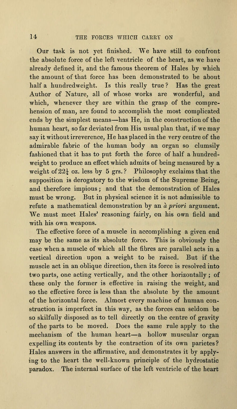 Our task is not yet finished. We have still to confront the absolute force of the left ventricle of the heart, as we have already denned it, and the famous theorem of Hales by which the amount of that force has been demonstrated to be about half a hundredweight. Is this really true ? Has the great Author of Nature, all of whose works are wonderful, and which, whenever they are within the grasp of the compre- hension of man, are found to accomplish the most complicated ends by the simplest means—has He, in the construction of the human heart, so far deviated from His usual plan that, if we may say it without irreverence, He has placed in the very centre of the admirable fabric of the human body an organ so clumsily fashioned that it has to put forth the force of half a hundred- weight to produce an effect which admits of being measured by a weight of 22^ oz. less by 5 grs.? Philosophy exclaims that the supposition is derogatory to the wisdom of the Supreme Being, and therefore impious; and that the demonstration of Hales must be wrong. But in physical science it is not admissible to refute a mathematical demonstration by an a priori argument. We must meet Hales* reasoning fairly, on his own field and with his own weapons. The effective force of a muscle in accomplishing a given end may be the same as its absolute force. This is obviously the case when a muscle of which all the fibres are parallel acts in a vertical direction upon a weight to be raised. But if the muscle act in an oblique direction, then its force is resolved into two parts, one acting vertically, and the other horizontally ; of these only the former is effective in raising the weight, and so the effective force is less than the absolute by the amount of the horizontal force. Almost every machine of human con- struction is imperfect in this way, as the forces can seldom be so skilfully disposed as to tell directly on the centre of gravity of the parts to be moved. Does the same rule apply to the mechanism of the human heart—a hollow muscular organ expelling its contents by the contraction of its own parietes? Hales answers in the affirmative, and demonstrates it by apply- ing to the heart the well-known principle of the hydrostatic paradox. The internal surface of the left ventricle of the heart