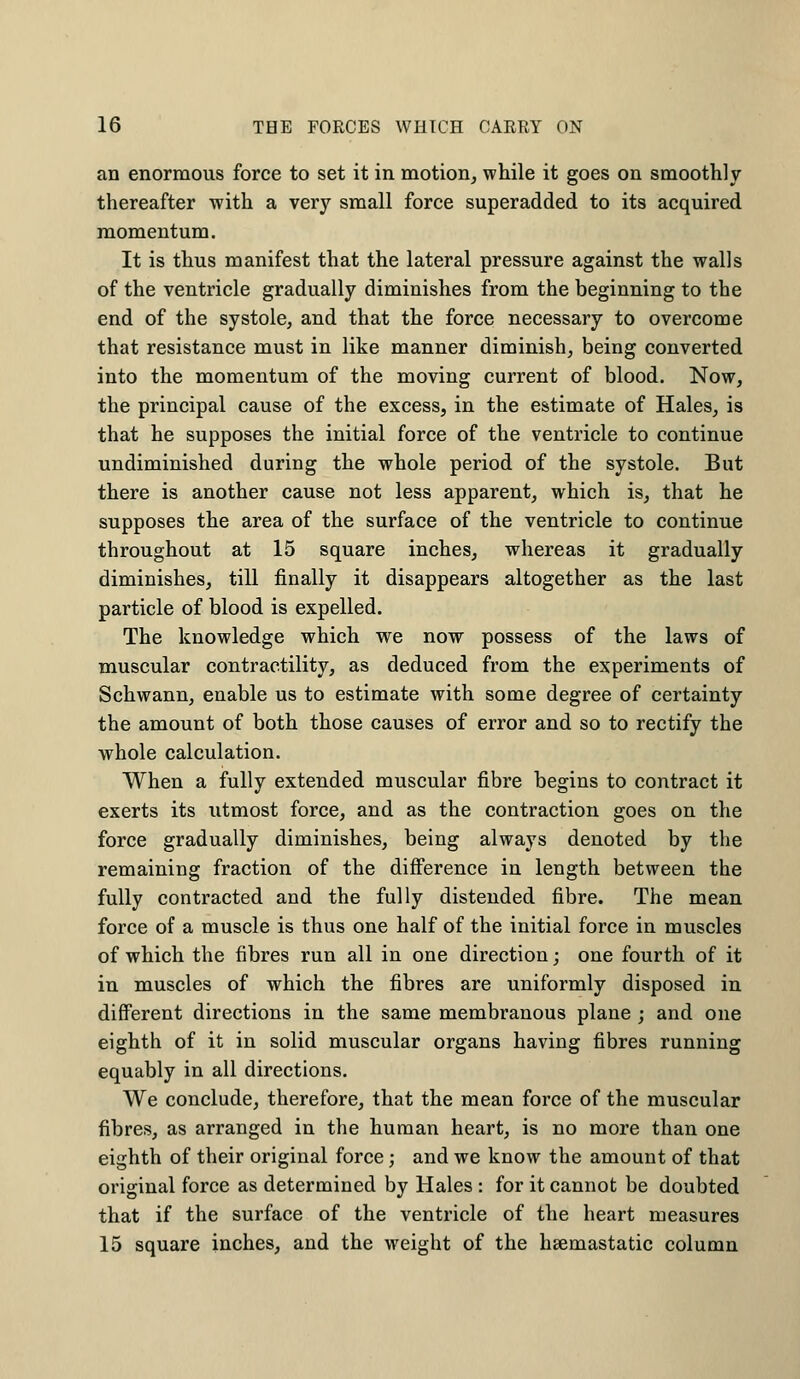 an enormous force to set it in motion, while it goes on smoothly thereafter with a very small force superadded to its acquired momentum. It is thus manifest that the lateral pressure against the walls of the ventricle gradually diminishes from the beginning to the end of the systole, and that the force necessary to overcome that resistance must in like manner diminish, being converted into the momentum of the moving current of blood. Now, the principal cause of the excess, in the estimate of Hales, is that he supposes the initial force of the ventricle to continue undiminished during the whole period of the systole. But there is another cause not less apparent, which is, that he supposes the area of the surface of the ventricle to continue throughout at 15 square inches, whereas it gradually diminishes, till finally it disappears altogether as the last particle of blood is expelled. The knowledge which we now possess of the laws of muscular contractility, as deduced from the experiments of Schwann, enable us to estimate with some degree of certainty the amount of both those causes of error and so to rectify the whole calculation. When a fully extended muscular fibre begins to contract it exerts its utmost force, and as the contraction goes on the force gradually diminishes, being always denoted by the remaining fraction of the difference in length between the fully contracted and the fully distended fibre. The mean force of a muscle is thus one half of the initial force in muscles of which the fibres run all in one direction; one fourth of it in muscles of which the fibres are uniformly disposed in different directions in the same membranous plane ; and one eighth of it in solid muscular organs having fibres running equably in all directions. We conclude, therefore, that the mean force of the muscular fibres, as arranged in the human heart, is no more than one eighth of their original force; and we know the amount of that original force as determined by Hales : for it cannot be doubted that if the surface of the ventricle of the heart measures 15 square inches, and the weight of the hsemastatic column