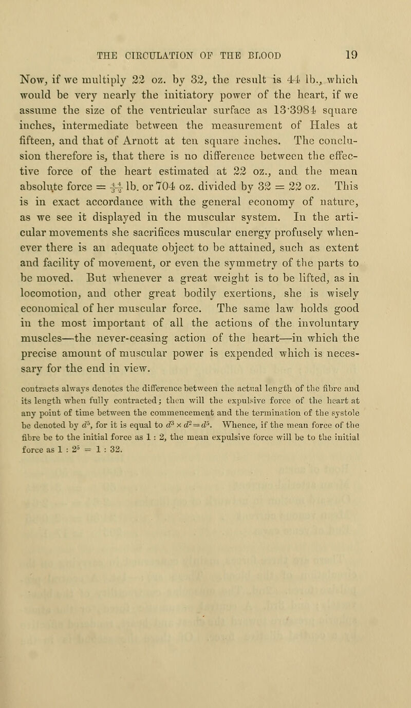 Now, if we multiply 22 oz. by 32, the result is 44 lb., which would be very nearly the initiatory power of the heart, if we assume the size of the ventricular surface as 13398 4 square inches, intermediate between the measurement of Hales at fifteen, and that of Arnott at ten square inches. The conclu- sion therefore is, that there is no difference between the effec- tive force of the heart estimated at 22 oz., and the mean absolute force = |4 lb. or 704 oz. divided by 32 = 22 oz. This is in exact accordance with the general economy of nature, as we see it displayed in the muscular system. In the arti- cular movements she sacrifices muscular energy profusely when- ever there is an adequate object to be attained, such as extent and facility of movement, or even the symmetry of the parts to be moved. But whenever a great weight is to be lifted, as in locomotion, and other great bodily exertions, she is wisely economical of her muscular force. The same law holds good in the most important of all the actions of the involuntary muscles—the never-ceasing action of the heart—in which the precise amount of muscular power is expended which is neces- sary for the end in view. contracts always denotes the difference between the actual length of the fibre and its length -when fully contracted; then will the expulsive force of the heart at any poiut of time between the commencement and the termination of the systole be denoted by db, for it is equal to d3 x d2 = ds. Whence, if the meaii force of the fibre be to the initial force as 1: 2, the mean expulsive force will be to the initial force as 1 : 25 = 1 : 32.