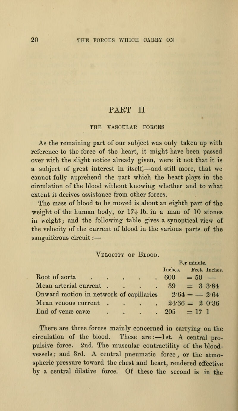 PART II THE VASCULAR FORCES As the remaining part of our subject was only taken up with reference to the force of the heart, it might have been passed over with the slight notice already given, were it not that it is a subject of great interest in itself,—and still more, that we cannot fully apprehend the part which the heart plays in the circulation of the blood without knowing whether and to what extent it derives assistance from other forces. The mass of blood to be moved is about an eighth part of the weight of the human body, or 17^ lb. in a man of 10 stones in weight; and the following table gives a synoptical view of the velocity of the current of blood in the various parts of the sanguiferous circuit:— Velocity of Blood. Per minute. Inches. Feet. Inches. Root of aorta 600 =50 — Mean arterial current . . . 39 = 3 3*84 Onward motion in network of capillaries 2*64 = — 2*64 Mean venous current .... 24*36 = 2 036 End of venae cavse .... 205 = 17 1 There are three forces mainly concerned in carrying on the circulation of the blood. These are :—1st. A central pro- pulsive force. 2nd. The muscular contractility of the blood- vessels ; and 3rd. A central pneumatic force, or the atmo- spheric pressure toward the chest and heart, rendered effective by a central dilative force. Of these the second is in the
