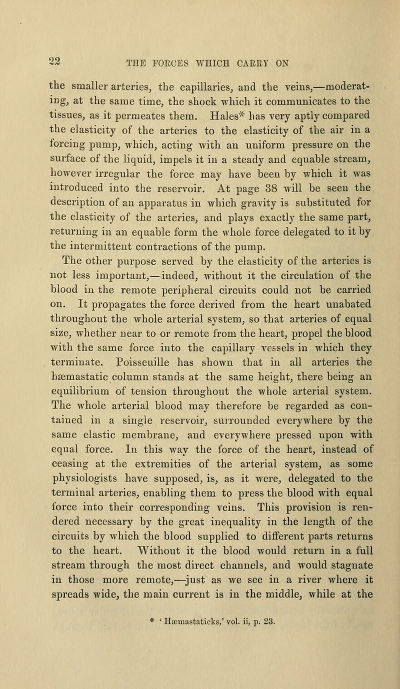 the smaller arteries, the capillaries, and the veins,—moderat- ing, at the same time, the shock which it communicates to the tissues, as it permeates them. Hales* has very aptly compared the elasticity of the arteries to the elasticity of the air in a forcing pump, which, acting with an uniform pressure on the surface of the liquid, impels it in a steady and equable stream, however irregular the force may have been by which it was introduced into the reservoir. At page 38 will be seen the description of an apparatus in which gravity is substituted for the elasticity of the arteries, and plays exactly the same part, returning in an equable form the whole force delegated to it by the intermittent contractions of the pump. The other purpose served by the elasticity of the arteries is not less important,—indeed, without it the circulation of the blood in the remote peripheral circuits could not be carried on. It propagates the force derived from the heart unabated throughout the whole arterial system, so that arteries of equal size, whether near to or remote from the heart, propel the blood with the same force into the capillary vessels in which they terminate. Poisseuille has shown that in all arteries the hsemastatic column stands at the same height, there being an equilibrium of tension throughout the whole arterial system. The whole arterial blood may therefore be regarded as con- tained in a single reservoir, surrounded everywhere by the same elastic membrane, and everywhere pressed upon with equal force. In this way the force of the heart, instead of ceasing at the extremities of the arterial system, as some physiologists have supposed, is, as it were, delegated to the terminal arteries, enabling them to press the blood with equal force into their corresponding veins. This provision is ren- dered necessary by the great inequality in the length of the circuits by which the blood supplied to different parts returns to the heart. Without it the blood would return in a full stream through the most direct channels, and would stagnate in those more remote,—just as we see in a river where it spreads wide, the main current is in the middle, while at the * ' Haeniastaticks,' vol. ii, p. 23.