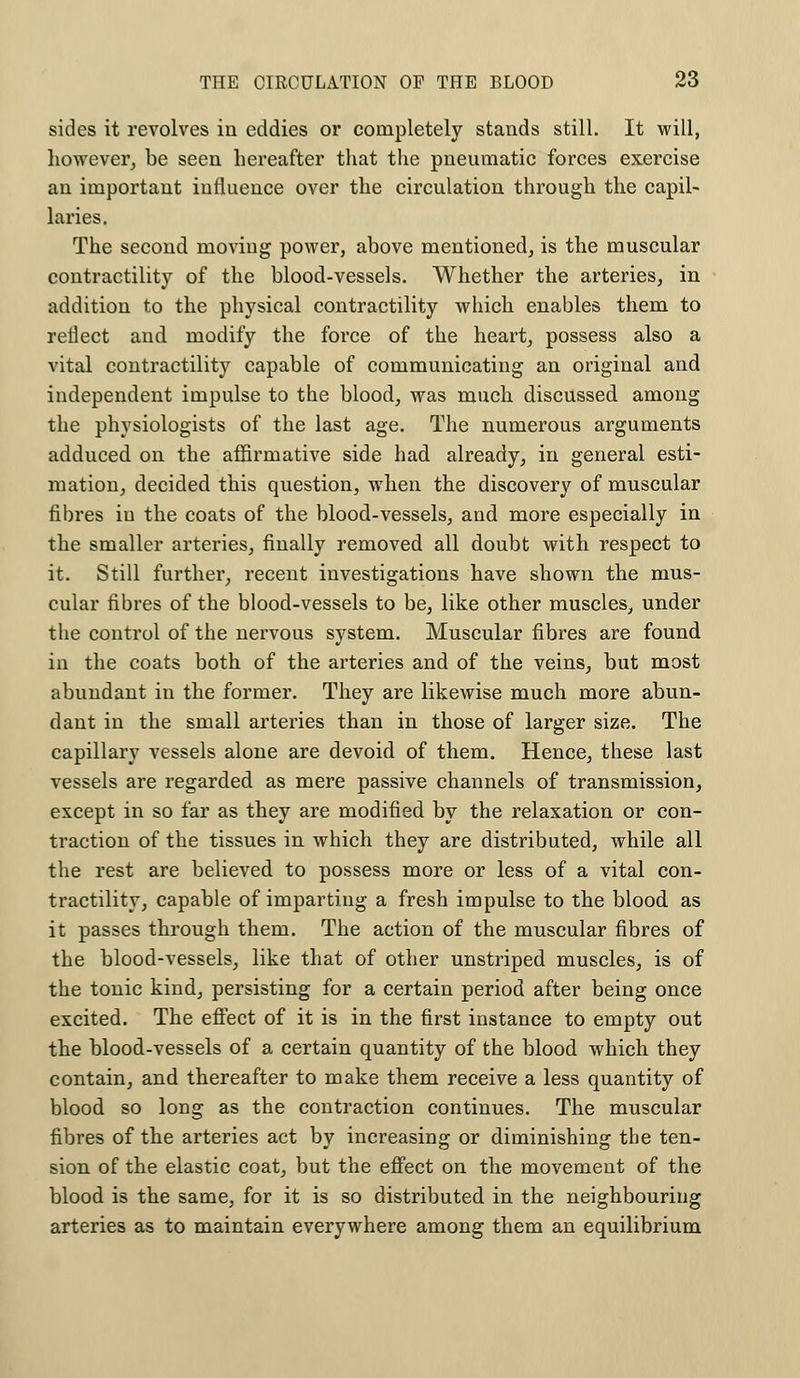 sides it revolves in eddies or completely stands still. It will, however, be seen hereafter that the pneumatic forces exercise an important influence over the circulation through the capil- laries. The second moving power, above mentioned, is the muscular contractility of the blood-vessels. Whether the arteries, in addition to the physical contractility which enables them to reflect and modify the force of the heart, possess also a vital contractility capable of communicating an original and independent impulse to the blood, was much discussed among the physiologists of the last age. The numerous arguments adduced on the affirmative side had already, in general esti- mation, decided this question, when the discovery of muscular fibres in the coats of the blood-vessels, and more especially in the smaller arteries, finally removed all doubt with respect to it. Still further, recent investigations have shown the mus- cular fibres of the blood-vessels to be, like other muscles, under the control of the nervous system. Muscular fibres are found in the coats both of the arteries and of the veins, but most abundant in the former. They are likewise much more abun- dant in the small arteries than in those of larger size. The capillary vessels alone are devoid of them. Hence, these last vessels are regarded as mere passive channels of transmission, except in so far as they are modified by the relaxation or con- traction of the tissues in which they are distributed, while all the rest are believed to possess more or less of a vital con- tractility, capable of imparting a fresh impulse to the blood as it passes through them. The action of the muscular fibres of the blood-vessels, like that of other unstriped muscles, is of the tonic kind, persisting for a certain period after being once excited. The effect of it is in the first instance to empty out the blood-vessels of a certain quantity of the blood which they contain, and thereafter to make them receive a less quantity of blood so long as the contraction continues. The muscular fibres of the arteries act by increasing or diminishing the ten- sion of the elastic coat, but the effect on the movement of the blood is the same, for it is so distributed in the neighbouring arteries as to maintain everywhere among them an equilibrium