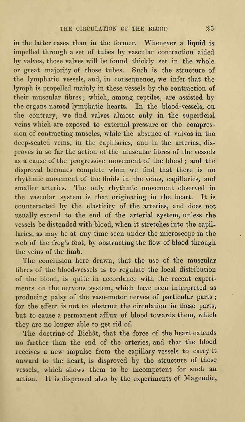 in the latter cases than in the former. Whenever a liquid is impelled through a set of tubes by vascular contraction aided by valves, those valves will be found thickly set in the whole or great majority of those tubes. Such is the structure of the lymphatic vessels, and, in consequence, we infer that the lymph is propelled mainly in these vessels by the contraction of their muscular fibres; which, among reptiles, are assisted by the organs named lymphatic hearts. In the blood-vessels, on the contrary, we find valves almost only in the superficial veins which are exposed to external pressure or the compres- sion of contracting muscles, while the absence of valves in the deep-seated vein's, in the capillaries, and in the arteries, dis- proves in so far the action of the muscular fibres of the vessels as a cause of the progressive movement of the blood; and the disproval becomes complete when we find that there is no rhythmic movement of the fluids in the veins, capillaries, and smaller arteries. The only rhythmic movement observed in the vascular system is that originating in the heart. It is counteracted by the elasticity of the arteries, and does not usually extend to the end of the arterial system, unless the vessels be distended with blood, when it stretches into the capil- laries, as may be at any time seen under the microscope in the web of the frog's foot, by obstructing the flow of blood through the veins of the limb. The conclusion here drawn, that the use of the muscular fibres of the blood-vessels is to regulate the local distribution of the blood, is quite in accordance with the recent experi- ments on the nervous system, which have been interpreted as producing palsy of the vaso-motor nerves of particular parts; for the effect is not to obstruct the circulation in these parts, but to cause a permanent afflux of blood towards them, which they are no longer able to get rid of. The doctrine of Bichat, that the force of the heart extends no farther than the end of the arteries, and that the blood receives a new impulse from the capillary vessels to carry it onward to the heart, is disproved by the structure of those vessels, which shows them to be incompetent for such an action. It is disproved also by the experiments of Magendie,