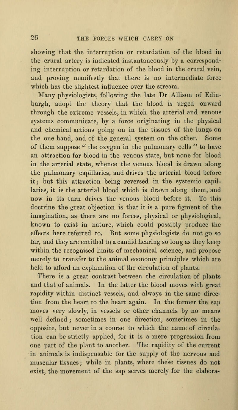 showing that the interruption or retardation of the blood in the crural artery is indicated instantaneously by a correspond- ing interruption or retardation of the blood in the crural vein, and proving manifestly that there is no intermediate force which has the slightest influence over the stream. Many physiologists, following the late Dr Allison of Edin- burgh, adopt the theory that the blood is urged onward through the extreme vessels, in which the arterial and venous systems communicate, by a force originating in the physical and chemical actions going on in the tissues of the lungs on the one hand, and of the general system on the other. Some of them suppose the oxygen in the pulmonary cells to have an attraction for blood in the venous state, but none for blood in the arterial state, whence the venous blood is drawn along the pulmonary capillaries, and drives the arterial blood before it; but this attraction being reversed in the systemic capil- laries, it is the arterial blood which is drawn along them, and now in its turn drives the venous blood before it. To this doctrine the great objection is that it is a pure figment of the imagination, as there are no forces, physical or physiological, known to exist in nature, which could possibly produce the effects here referred to. But some physiologists do not go so far, and they are entitled to a candid hearing so long as they keep within the recognised limits of mechanical science, and propose merely to transfer to the animal economy principles which are held to afford an explanation of the circulation of plants. There is a great contrast between the circulation of plants and that of animals. In the latter the blood moves with great rapidity within distinct vessels, and always in the same direc- tion from the heart to the heart again. In the former the sap moves very slowly, in vessels or other channels by no means well defined ; sometimes in one direction, sometimes in the opposite, but never in a course to which the name of circula- tion can be strictly applied, for it is a mere progression from one part of the plant to another. The rapidity of the current in animals is indispensable for the supply of the nervous and muscular tissues; while in plants, where these tissues do not exist, the movement of the sap serves merely for the elabora-