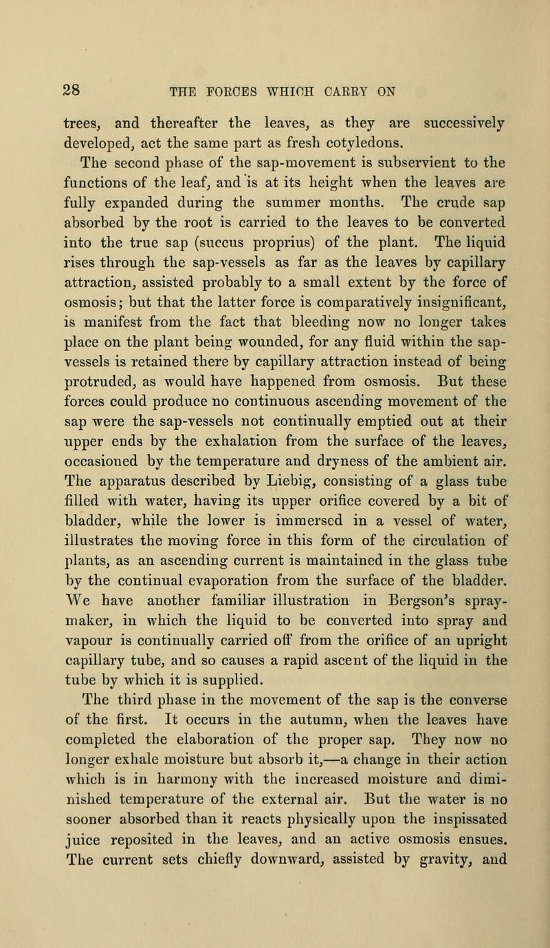 trees, and thereafter the leaves, as they are successively developed, act the same part as fresh cotyledons. The second phase of the sap-movement is subservient to the functions of the leaf, and is at its height when the leaves are fully expanded during the summer months. The crude sap absorbed by the root is carried to the leaves to be converted into the true sap (succus proprius) of the plant. The liquid rises through the sap-vessels as far as the leaves by capillary attraction, assisted probably to a small extent by the force of osmosis; but that the latter force is comparatively insignificant, is manifest from the fact that bleeding now no longer takes place on the plant being wounded, for any fluid within the sap- vessels is retained there by capillary attraction instead of being protruded, as would have happened from osmosis. But these forces could produce no continuous ascending movement of the sap were the sap-vessels not continually emptied out at their upper ends by the exhalation from the surface of the leaves, occasioned by the temperature and dryness of the ambient air. The apparatus described by Liebig, consisting of a glass tube filled with water, having its upper orifice covered by a bit of bladder, while the lower is immersed in a vessel of water, illustrates the moving force in this form of the circulation of plants, as an ascending current is maintained in the glass tube by the continual evaporation from the surface of the bladder. We have another familiar illustration in Bergson's spray- maker, in which the liquid to be converted into spray and vapour is continually carried off from the orifice of an upright capillary tube, and so causes a rapid ascent of the liquid in the tube by which it is supplied. The third phase in the movement of the sap is the converse of the first. It occurs in the autumn, when the leaves have completed the elaboration of the proper sap. They now no longer exhale moisture but absorb it,—a change in their action which is in harmony with the increased moisture and dimi- nished temperature of the external air. But the water is no sooner absorbed than it reacts physically upon the inspissated juice reposited in the leaves, and an active osmosis ensues. The current sets chiefly downward, assisted by gravity, and