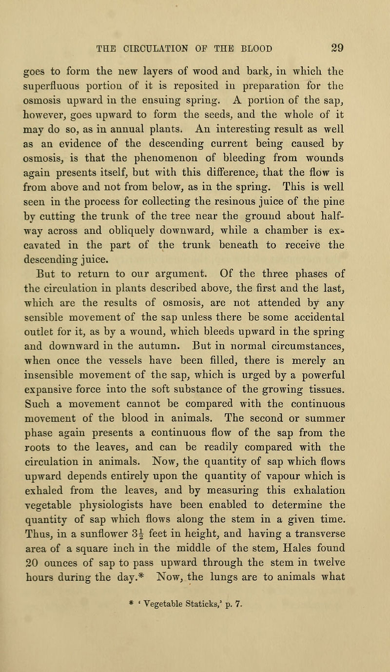 goes to form the new layers of wood and bark, in which the superfluous portion of it is reposited in preparation for the osmosis upward in the ensuing spring. A portion of the sap, however, goes upward to form the seeds, and the whole of it may do so, as in annual plants. An interesting result as well as an evidence of the descending current being caused by osmosis, is that the phenomenon of bleeding from wounds again presents itself, but with this difference, that the flow is from above and not from below, as in the spring. This is well seen in the process for collecting the resinous juice of the pine by cutting the trunk of the tree near the ground about half- way across and obliquely downward, while a chamber is ex-* cavated in the part of the trunk beneath to receive the descending juice. But to return to our argument. Of the three phases of the circulation in plants described above, the first and the last, which are the results of osmosis, are not attended by any sensible movement of the sap unless there be some accidental outlet for it, as by a wound, which bleeds upward in the spring and downward in the autumn. But in normal circumstances, when once the vessels have been filled, there is merely an insensible movement of the sap, which is urged by a powerful expansive force into the soft substance of the growing tissues. Such a movement cannot be compared with the continuous movement of the blood in animals. The second or summer phase again presents a continuous flow of the sap from the roots to the leaves, and can be readily compared with the circulation in animals. Now, the quantity of sap which flows upward depends entirely upon the quantity of vapour which is exhaled from the leaves, and by measuring this exhalation vegetable physiologists have been enabled to determine the quantity of sap which flows along the stem in a given time. Thus, in a sunflower 3^ feet in height, and having a transverse area of a square inch in the middle of the stem, Hales found 20 ounces of sap to pass upward through the stem in twelve hours during the day.* Now, the lungs are to animals what * ' Vegetable Staticks/ p. 7.