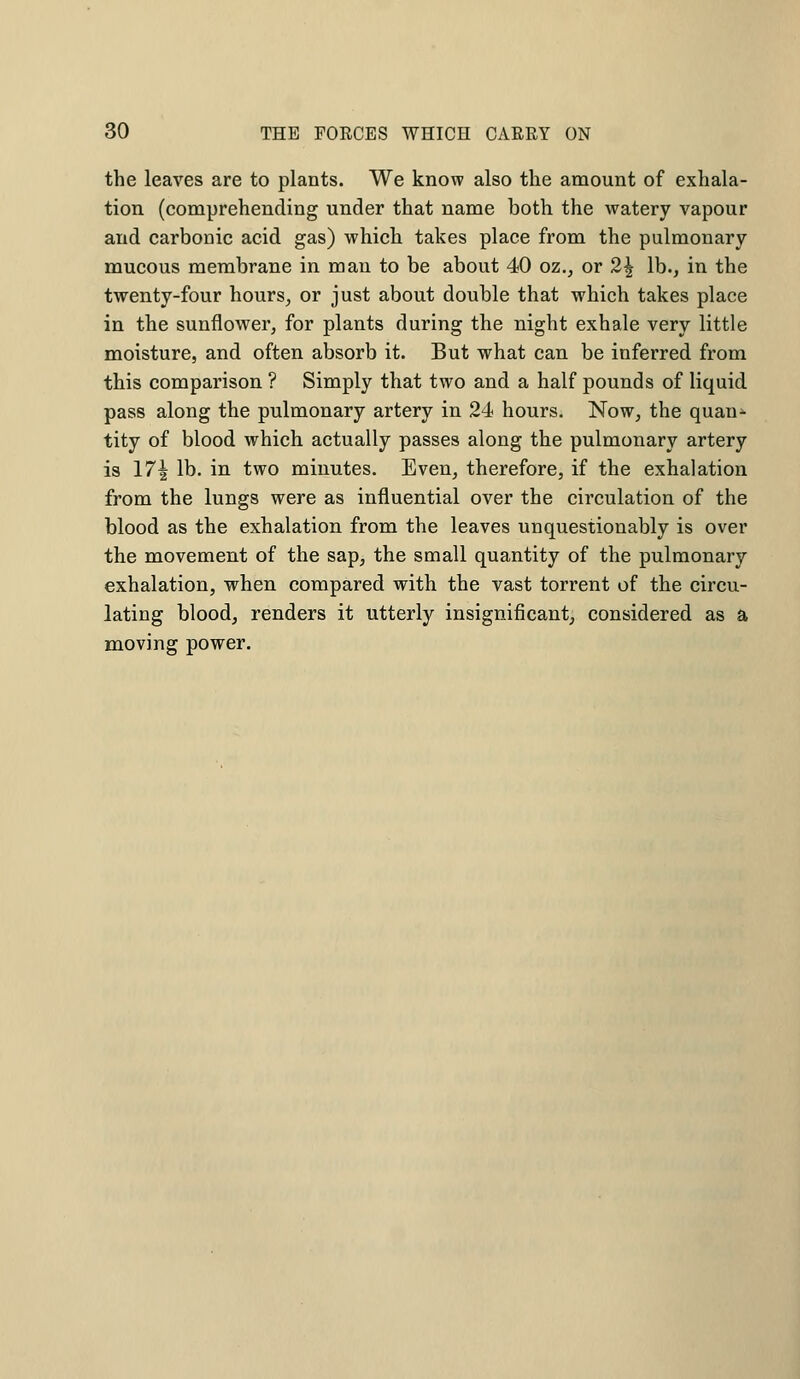 the leaves are to plants. We know also the amount of exhala- tion (comprehending under that name both the watery vapour and carbonic acid gas) which takes place from the pulmonary mucous membrane in man to be about 40 oz., or 2\ lb., in the twenty-four hours, or just about double that which takes place in the sunflower, for plants during the night exhale very little moisture, and often absorb it. But what can be inferred from this comparison ? Simply that two and a half pounds of liquid pass along the pulmonary artery in 24 hours. Now, the quan* tity of blood which actually passes along the pulmonary artery is 17| lb- in two minutes. Even, therefore, if the exhalation from the lungs were as influential over the circulation of the blood as the exhalation from the leaves unquestionably is over the movement of the sap, the small quantity of the pulmonary exhalation, when compared with the vast torrent of the circu- lating blood, renders it utterly insignificant, considered as a moving power.