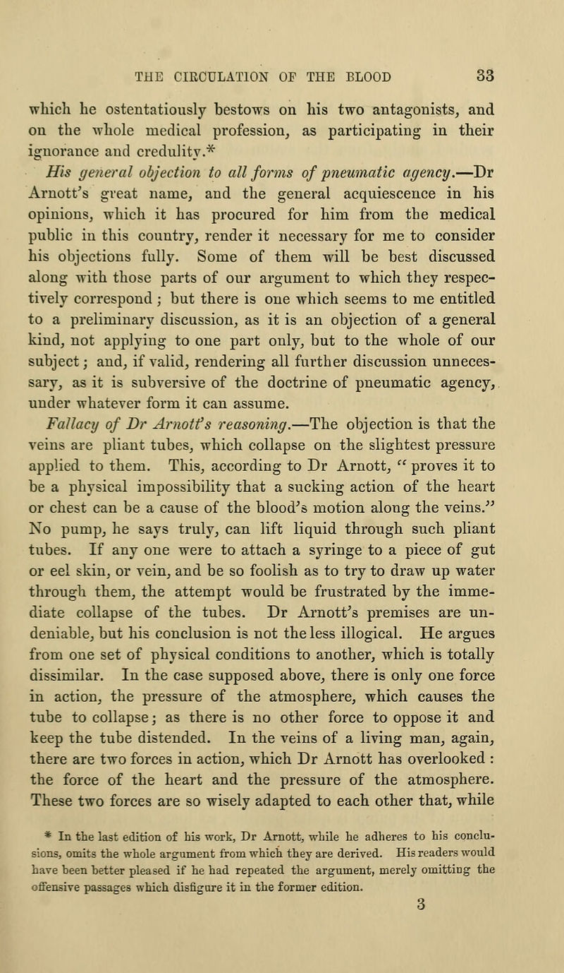 which he ostentatiously bestows on his two antagonists, and on the whole medical profession, as participating in their ignorance and credulity.* His general objection to all forms of pneumatic agency.—Dr Arnott's great name, and the general acquiescence in his opinions, which it has procured for him from the medical public in this country, render it necessary for me to consider his objections fully. Some of them will be best discussed along with those parts of our argument to which they respec- tively correspond; but there is one which seems to me entitled to a preliminary discussion, as it is an objection of a general kind, not applying to one part only, but to the whole of our subject; and, if valid, rendering all further discussion unneces- sary, as it is subversive of the doctrine of pneumatic agency, under whatever form it can assume. Fallacy of Dr Arnotfs reasoning.—The objection is that the veins are pliant tubes, which collapse on the slightest pressure applied to them. This, according to Dr Arnott, proves it to be a physical impossibility that a sucking action of the heart or chest can be a cause of the blood's motion along the veins. No pump, he says truly, can lift liquid through such pliant tubes. If any one were to attach a syringe to a piece of gut or eel skin, or vein, and be so foolish as to try to draw up water through them, the attempt would be frustrated by the imme- diate collapse of the tubes. Dr Arnotfs premises are un- deniable, but his conclusion is not the less illogical. He argues from one set of physical conditions to another, which is totally dissimilar. In the case supposed above, there is only one force in action, the pressure of the atmosphere, which causes the tube to collapse; as there is no other force to oppose it and keep the tube distended. In the veins of a living man, again, there are two forces in action, which Dr Arnott has overlooked : the force of the heart and the pressure of the atmosphere. These two forces are so wisely adapted to each other that, while * In the last edition of his work, Dr Arnott, while he adheres to his conclu- sions, omits the whole argument from which they are derived. His readers would have heen better pleased if he had repeated the argument, merely omitting the offensive passages which disfigure it in the former edition. 3